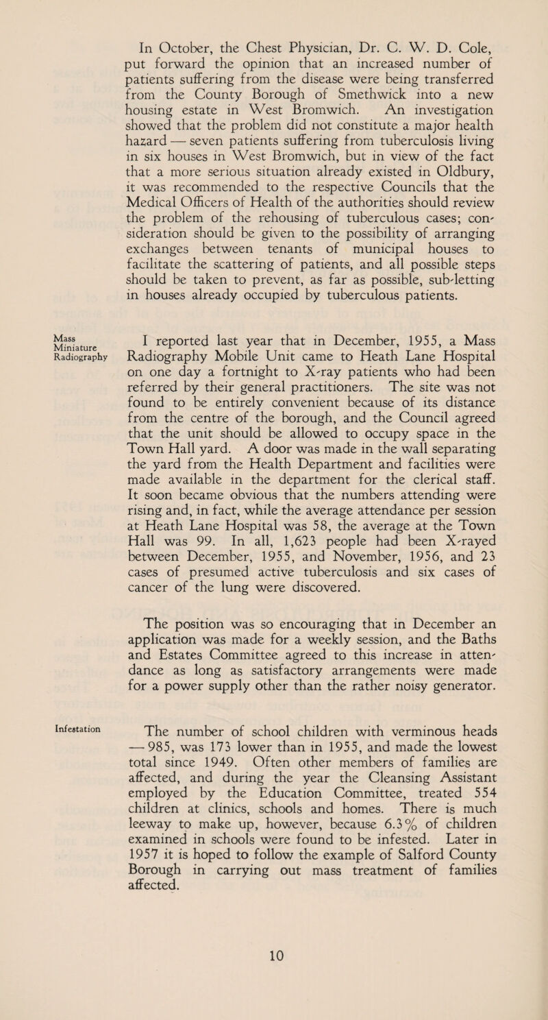 Mass Miniature Radiography Infestation In October, the Chest Physician, Dr. C. W. D. Cole, put forward the opinion that an increased number of patients suffering from the disease were being transferred from the County Borough of Smethwick into a new housing estate in West Bromwich. An investigation showed that the problem did not constitute a major health hazard — seven patients suffering from tuberculosis living in six houses in West Bromwich, but in view of the fact that a more serious situation already existed in Oldbury, it was recommended to the respective Councils that the Medical Officers of Health of the authorities should review the problem of the rehousing of tuberculous cases; con' sideration should be given to the possibility of arranging exchanges between tenants of municipal houses to facilitate the scattering of patients, and all possible steps should be taken to prevent, as far as possible, subdetting in houses already occupied by tuberculous patients. I reported last year that in December, 1955, a Mass Radiography Mobile Unit came to Heath Lane Hospital on one day a fortnight to X'ray patients who had been referred by their general practitioners. The site was not found to be entirely convenient because of its distance from the centre of the borough, and the Council agreed that the unit should be allowed to occupy space in the Town Hall yard. A door was made in the wall separating the yard from the Health Department and facilities were made available in the department for the clerical staff. It soon became obvious that the numbers attending were rising and, in fact, while the average attendance per session at Heath Lane Hospital was 58, the average at the Town Hall was 99. In all, 1,623 people had been X'rayed between December, 1955, and November, 1956, and 23 cases of presumed active tuberculosis and six cases of cancer of the lung were discovered. The position was so encouraging that in December an application was made for a weekly session, and the Baths and Estates Committee agreed to this increase in attem dance as long as satisfactory arrangements were made for a power supply other than the rather noisy generator. The number of school children with verminous heads — 985, was 173 lower than in 1955, and made the lowest total since 1949. Often other members of families are affected, and during the year the Cleansing Assistant employed by the Education Committee, treated 554 children at clinics, schools and homes. There is much leeway to make up, however, because 6.3% of children examined in schools were found to be infested. Later in 1957 it is hoped to follow the example of Salford County Borough in carrying out mass treatment of families affected.