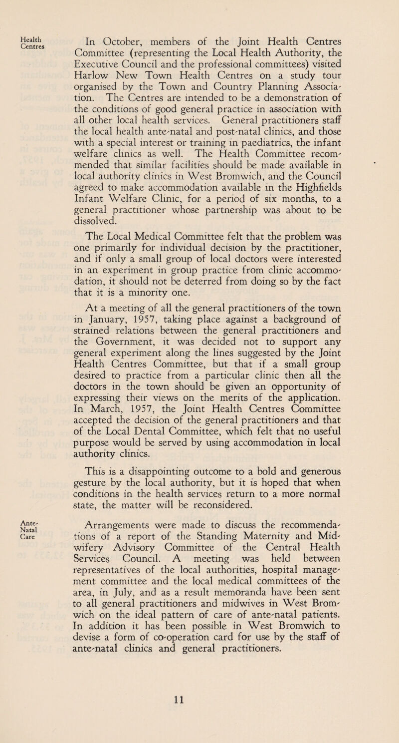 Health Centres Ante- Natal Care In October, members of the Joint Health Centres Committee (representing the Local Health Authority, the Executive Council and the professional committees) visited Harlow New Town Health Centres on a study tour organised by the Town and Country Planning Associa- tion. The Centres are intended to be a demonstration of the conditions of good general practice in association with all other local health services. General practitioners staff the local health ante-natal and post-natal clinics, and those with a special interest or training in paediatrics, the infant welfare clinics as well. The Health Committee recom¬ mended that similar facilities should be made available in local authority clinics in West Bromwich, and the Council agreed to make accommodation available in the Highfields Infant Welfare Clinic, for a period of six months, to a general practitioner whose partnership was about to be dissolved. The Local Medical Committee felt that the problem was one primarily for individual decision by the practitioner, and if only a small group of local doctors were interested in an experiment in group practice from clinic accommo¬ dation, it should not be deterred from doing so by the fact that it is a minority one. At a meeting of all the general practitioners of the town in January, 1957, taking place against a background of strained relations between the general practitioners and the Government, it was decided not to support any general experiment along the lines suggested by the Joint Health Centres Committee, but that if a small group desired to practice from a particular clinic then all the doctors in the town should be given an opportunity of expressing their views on the merits of the application. In March, 1957, the Joint Health Centres Committee accepted the decision of the general practitioners and that of the Local Dental Committee, which felt that no useful purpose would be served by using accommodation in local authority clinics. This is a disappointing outcome to a bold and generous gesture by the local authority, but it is hoped that when conditions in the health services return to a more normal state, the matter will be reconsidered. Arrangements were made to discuss the recommenda¬ tions of a report of the Standing Maternity and Mid¬ wifery Advisory Committee of the Central Health Services Council. A meeting was held between representatives of the local authorities, hospital manage¬ ment committee and the local medical committees of the area, in July, and as a result memoranda have been sent to all general practitioners and midwives in West Brom¬ wich on the ideal pattern of care of ante-natal patients. In addition it has been possible in West Bromwich to devise a form of co-operation card for use by the staff of ante-natal clinics and general practitioners.