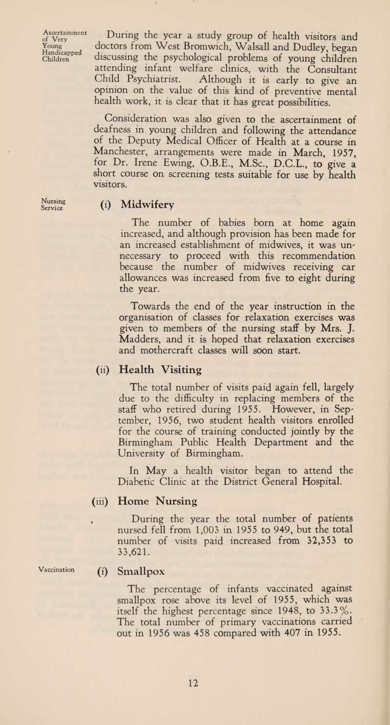 Ascertainment of Very Young Handicapped Children Nursing Service Vaccination During the year a study group of health visitors and doctors from West Bromwich, Walsall and Dudley, began discussing the psychological problems of young children attending infant welfare clinics, with the Consultant Child Psychiatrist. Although it is early to give an opinion on the value of this kind of preventive mental health work, it is clear that it has great possibilities. Consideration was also given to the ascertainment of deafness in young children and following the attendance of the Deputy Medical Officer of Health at a course in Manchester, arrangements were made in March, 1957, for Dr. Irene Ewing, O.B.E., M.Sc., D.C.L., to give a short course on screening tests suitable for use by health visitors. (i) Midwifery The number of babies born at home again increased, and although provision has been made for an increased establishment of midwives, it was urn necessary to proceed with this recommendation because the number of midwives receiving car allowances was increased from five to eight during the year. Towards the end of the year instruction in the organisation of classes for relaxation exercises was given to members of the nursing staff by Mrs. J. Madders, and it is hoped that relaxation exercises and mother craft classes will soon start. (ii) Health Visiting The total number of visits paid again fell, largely due to the difficulty in replacing members of the staff who retired during 1955. However, in Sep- tember, 1956, two student health visitors enrolled for the course of training conducted jointly by the Birmingham Public Health Department and the University of Birmingham. In May a health visitor began to attend the Diabetic Clinic at the District General Hospital. (iii) Home Nursing , During the year the total number of patients nursed fell from 1,003 in 1955 to 949, but the total number of visits paid increased from 32,353 to 33,621. (i) Smallpox The percentage of infants vaccinated against smallpox rose above its level of 1955, which was itself the highest percentage since 1948, to 33.3%. The total number of primary vaccinations carried out in 1956 was 458 compared with 407 in 1955.