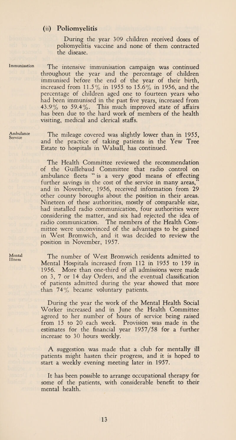 Immunisation Ambulance Service Mental Illness (ii) Poliomyelitis During the year 309 children received doses of poliomyelitis vaccine and none of them contracted the disease. The intensive immunisation campaign was continued throughout the year and the percentage of children immunised before the end of the year of their birth, increased from 11.5% in 1955 to 15.6% in 1956, and the percentage of children aged one to fourteen years who had been immunised in the past five years, increased from 43.9% to 59.4%. This much improved state of affairs has been due to the hard work of members of the health visiting, medical and clerical staffs. The mileage covered was slightly lower than in 1955, and the practice of taking patients in the Yew Tree Estate to hospitals in Walsall, has continued. The Health Committee reviewed the recommendation of the Guillebaud Committee that radio control on ambulance fleets “ is a very good means of effecting further savings in the cost of the service in many areas,” and in November, 1956, received information from 29 other county boroughs about the position in their areas. Nineteen of these authorities, mostly of comparable size, had installed radio communication, four authorities were considering the matter, and six had rejected the idea of radio communication. The members of the Health Com¬ mittee were unconvinced of the advantages to be gained in West Bromwich, and it was decided to review the position in November, 1957. The number of West Bromwich residents admitted to Mental Hospitals increased from 112 in 1955 to 159 in 1956. More than one-third of all admissions were made on 3, 7 or 14 day Orders, and the eventual classification of patients admitted during the year showed that more than 74% became voluntary patients. During the year the work of the Mental Health Social Worker increased and in June the Health Committee agreed to her number of hours of service being raised from 15 to 20 each week. Provision was made in the estimates for the financial year 1957/58 for a further increase to 30 hours weekly. A suggestion was made that a club for mentally ill patients might hasten their progress, and it is hoped to start a weekly evening meeting later in 1957. It has been possible to arrange occupational therapy for some of the patients, with considerable benefit to their mental health.