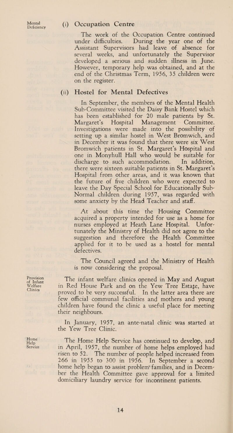 Mental Deficiency Provision of Infant Welfare Clinics (1) Occupation Centre The work of the Occupation Centre continued under difficulties. During the year one of the Assistant Supervisors had leave of absence for several weeks, and unfortunately the Supervisor developed a serious and sudden illness in June. However, temporary help was obtained, and at the end of the Christmas Term, 1956, 35 children were on the register. (ii) Hostel for Mental Defectives In September, the members of the Mental Health Subcommittee visited the Daisy Bank Hostel which has been established for 20 male patients by St. Margaret’s Hospital Management Committee. Investigations were made into the possibility of setting up a similar hostel in West Bromwich, and in December it was found that there were six West Bromwich patients in St. Margaret’s Hospital and one in Monyhull Hall who would be suitable for discharge to such accommodation. In addition, there were sixteen suitable patients in St. Margaret’s Hospital from other areas, and it was known that the future of five children who were expected to leave the Day Special School for Educationally Sub Normal children during 1957, was regarded with some anxiety by the Head Teacher and staff. At about this time the Housing Committee acquired a property intended for use as a home for nurses employed at Heath Lane Hospital. Unfor- tunately the Ministry of Health did not agree to the suggestion and therefore the Health Committee applied for it to be used as a hostel for mental defectives. The Council agreed and the Ministry of Health is now considering the proposal. The infant welfare clinics opened in May and August in Red House Park and on the Yew Tree Estate, have proved to be very successful. In the latter area there are few official communal facilities and mothers and young children have found the clinic a useful place for meeting their neighbours. In January, 1957, an ante-natal clinic was started at the Yew Tree Clinic. Home Help Service The Home Help Service has continued to develop, and in April, 1957, the number of home helps employed had risen to 52. The number of people helped increased from 266 in 1955 to 300 in 1956. In September a second home help began to assist problem’ families, and in Decem¬ ber the Health Committee gave approval for a limited domiciliary laundry service for incontinent patients.
