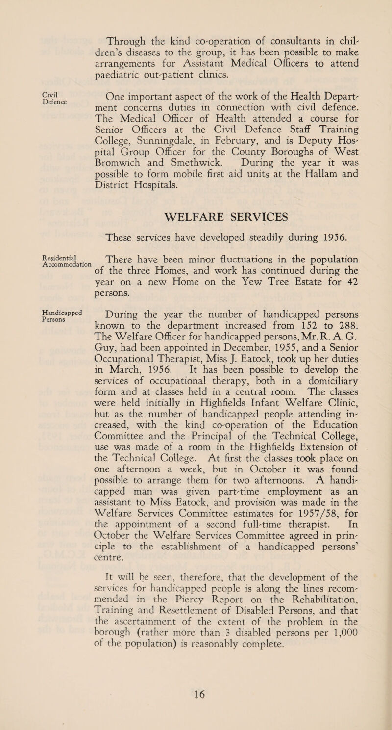 Civil Defence Residential Accommodation Handicapped Persons Through the kind co-operation of consultants in chil¬ dren’s diseases to the group, it has been possible to make arrangements for Assistant Medical Officers to attend paediatric out-patient clinics. One important aspect of the work of the Health Depart¬ ment concerns duties in connection with civil defence. The Medical Officer of Health attended a course for Senior Officers at the Civil Defence Staff Training College, Sunningdale, in February, and is Deputy Hos¬ pital Group Officer for the County Boroughs of West Bromwich and Smethwick. During the year it was possible to form mobile first aid units at the Hallam and District Hospitals. WELFARE SERVICES These services have developed steadily during 1956. There have been minor fluctuations in the population of the three Homes, and work has continued during the year on a new Home on the Yew Tree Estate for 42 persons. During the year the number of handicapped persons known to the department increased from 152 to 288. The Welfare Officer for handicapped persons, Mr. R. A. G. Guy, had been appointed in December, 1955, and a Senior Occupational Therapist, Miss J. Eatock, took up her duties in March, 1956. It has been possible to develop the services of occupational therapy, both in a domiciliary- form and at classes held in a central room. The classes were held initially in Highfields Infant Welfare Clinic, but as the number of handicapped people attending in¬ creased, with the kind co-operation of the Education Committee and the Principal of the Technical College, use was made of a room in the Highfields Extension of the Technical College. At first the classes took place on one afternoon a week, but in October it was found possible to arrange them for two afternoons. A handi¬ capped man was given part-time employment as an assistant to Miss Eatock, and provision was made in the Welfare Services Committee estimates for 1957/58, for the appointment of a second full-time therapist. In October the Welfare Services Committee agreed in prin¬ ciple to the establishment of a handicapped persons’ centre. It will be seen, therefore, that the development of the services for handicapped people is along the lines recom¬ mended in the Piercy Report on the Rehabilitation, Training and Resettlement of Disabled Persons, and that the ascertainment of the extent of the problem in the borough (rather more than 3 disabled persons per 1,000 of the population) is reasonably complete.
