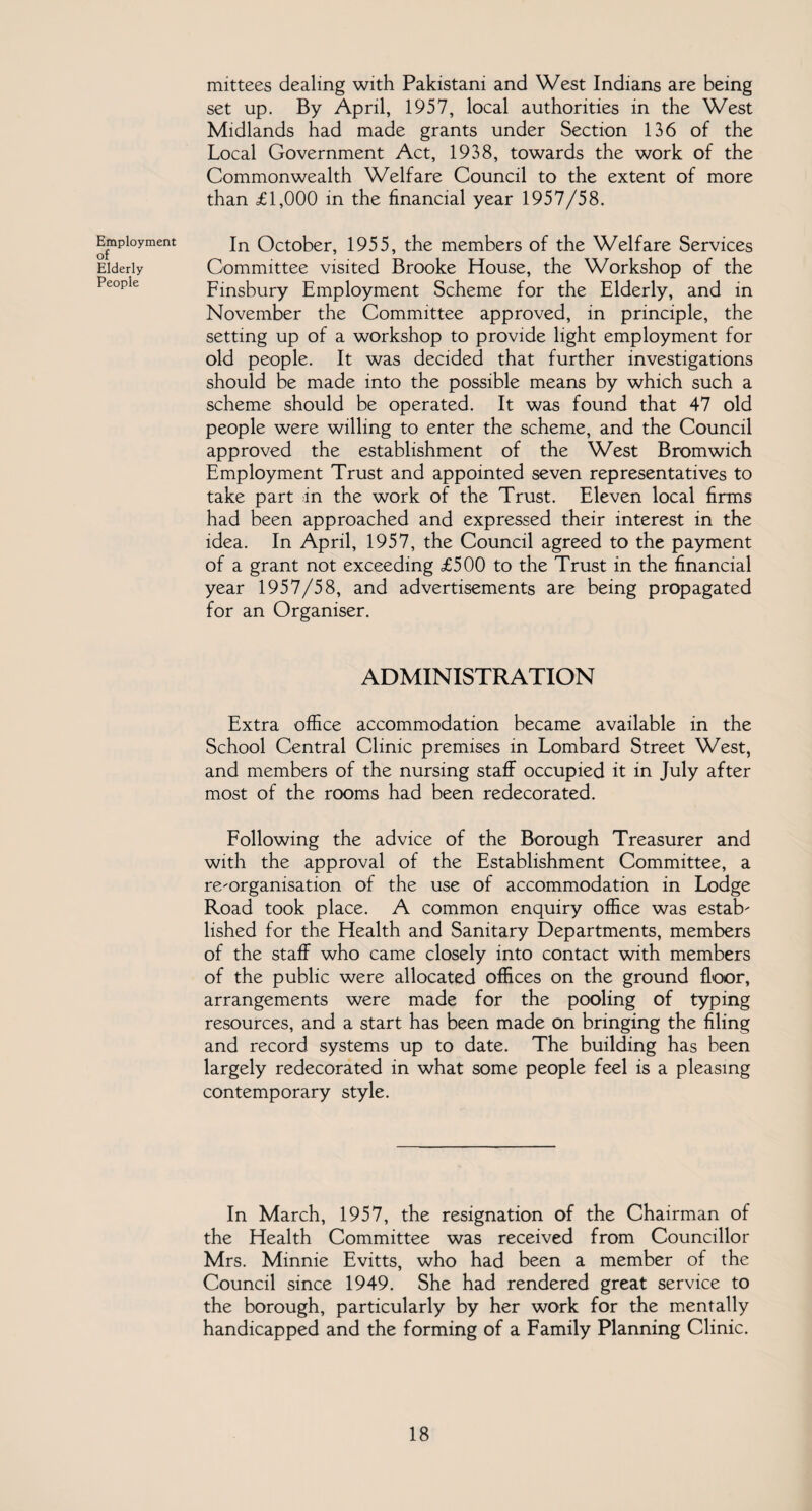 Employment of Elderly People mittees dealing with Pakistani and West Indians are being set up. By April, 1957, local authorities in the West Midlands had made grants under Section 136 of the Local Government Act, 1938, towards the work of the Commonwealth Welfare Council to the extent of more than £1,000 in the financial year 1957/58. In October, 1955, the members of the Welfare Services Committee visited Brooke House, the Workshop of the Finsbury Employment Scheme for the Elderly, and in November the Committee approved, in principle, the setting up of a workshop to provide light employment for old people. It was decided that further investigations should be made into the possible means by which such a scheme should be operated. It was found that 47 old people were willing to enter the scheme, and the Council approved the establishment of the West Bromwich Employment Trust and appointed seven representatives to take part in the work of the Trust. Eleven local firms had been approached and expressed their interest in the idea. In April, 1957, the Council agreed to the payment of a grant not exceeding £500 to the Trust in the financial year 1957/58, and advertisements are being propagated for an Organiser. ADMINISTRATION Extra office accommodation became available in the School Central Clinic premises in Lombard Street West, and members of the nursing staff occupied it in July after most of the rooms had been redecorated. Following the advice of the Borough Treasurer and with the approval of the Establishment Committee, a re-organisation of the use of accommodation in Lodge Road took place. A common enquiry office was estab¬ lished for the Health and Sanitary Departments, members of the staff who came closely into contact with members of the public were allocated offices on the ground floor, arrangements were made for the pooling of typing resources, and a start has been made on bringing the filing and record systems up to date. The building has been largely redecorated in what some people feel is a pleasing contemporary style. In March, 1957, the resignation of the Chairman of the Health Committee was received from Councillor Mrs. Minnie Evitts, who had been a member of the Council since 1949. She had rendered great service to the borough, particularly by her work for the mentally handicapped and the forming of a Family Planning Clinic.