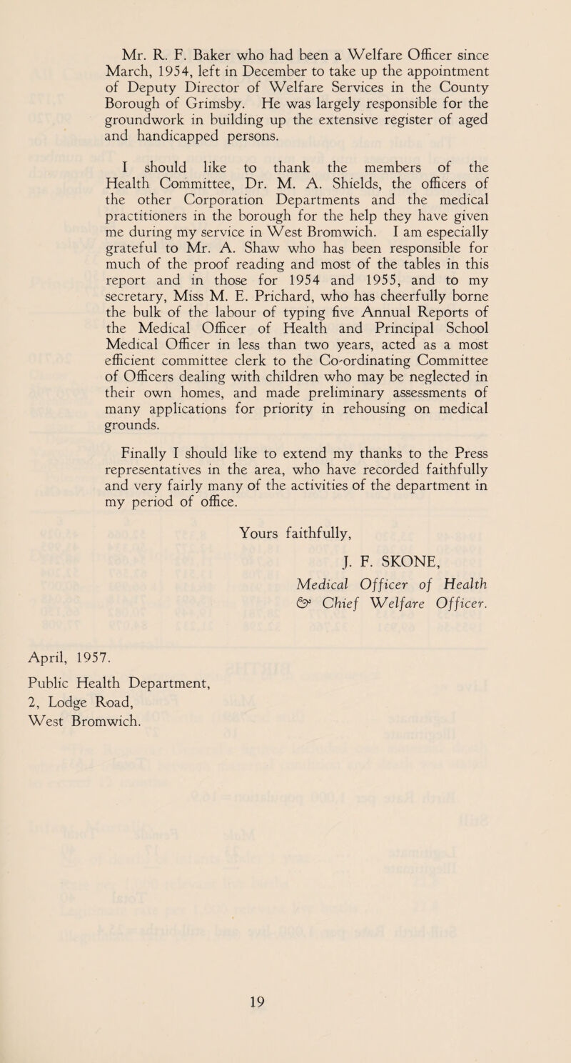Mr. R. F. Baker who had been a Welfare Officer since March, 1954, left in December to take up the appointment of Deputy Director of Welfare Services in the County Borough of Grimsby. He was largely responsible for the groundwork in building up the extensive register of aged and handicapped persons. I should like to thank the members of the Health Committee, Dr. M. A. Shields, the officers of the other Corporation Departments and the medical practitioners in the borough for the help they have given me during my service in West Bromwich. I am especially grateful to Mr. A. Shaw who has been responsible for much of the proof reading and most of the tables in this report and in those for 1954 and 1955, and to my secretary, Miss M. E. Prichard, who has cheerfully borne the bulk of the labour of typing five Annual Reports of the Medical Officer of Health and Principal School Medical Officer in less than two years, acted as a most efficient committee clerk to the Co-ordinating Committee of Officers dealing with children who may be neglected in their own homes, and made preliminary assessments of many applications for priority in rehousing on medical grounds. Finally f should like to extend my thanks to the Press representatives in the area, who have recorded faithfully and very fairly many of the activities of the department in my period of office. Yours faithfully, J. F. SKONE, Medical Officer of Health & Chief Welfare Officer. April, 1957. Public Health Department, 2, Lodge Road, West Bromwich.