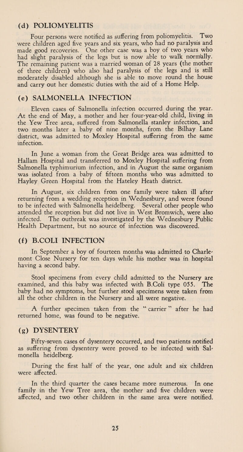 (d) POLIOMYELITIS Four persons were notified as suffering from poliomyelitis. Two were children aged five years and six years, who had no paralysis and made good recoveries. One other case was a boy of two years who had slight paralysis of the legs but is now able to walk normally. The remaining patient was a married woman of 28 years (the mother of three children) who also had paralysis of the legs and is still moderately disabled although she is able to move round the house and carry out her domestic duties with the aid of a Home Help. (e) SALMONELLA INFECTION Eleven cases of Salmonella infection occurred during the year. At the end of May, a mother and her four-year-old child, living in the Yew Tree area, suffered from Salmonella Stanley infection, and two months later a baby of nine months, from the Bilhay Lane district, was admitted to Moxley Hospital suffering from the same infection. In June a woman from the Great Bridge area was admitted to Hallam Hospital and transferred to Moxley Hospital suffering from Salmonella typhimurium infection, and in August the same organism was isolated from a baby of fifteen months who was admitted to Hayley Green Hospital from the Hateley Heath district. In August, six children from one family were taken ill after returning from a wedding reception in Wednesbury, and were found to be infected with Salmonella heidelberg. Several other people who attended the reception but did not live in West Bromwich, were also infected. The outbreak was investigated by the Wednesbury Public Health Department, but no source of infection was discovered. (f) B.COLI INFECTION In September a boy of fourteen months was admitted to Charle- mont Close Nursery for ten days while his mother was in hospital having a second baby. Stool specimens from every child admitted to the Nursery are examined, and this baby was infected with B.Coli type 055. The baby had no symptoms, but further stool specimens were taken from all the other children in the Nursery and all were negative. A further specimen taken from the 11 carrier11 after he had returned home, was found to be negative. (g) DYSENTERY Fifty-seven cases of dysentery occurred, and two patients notified as suffering from dysentery were proved to be infected with Sal¬ monella heidelberg. During the first half of the year, one adult and six children were affected. In the third quarter the cases became more numerous. In one family in the Yew Tree area, the mother and five children were affected, and two other children in the same area were notified.