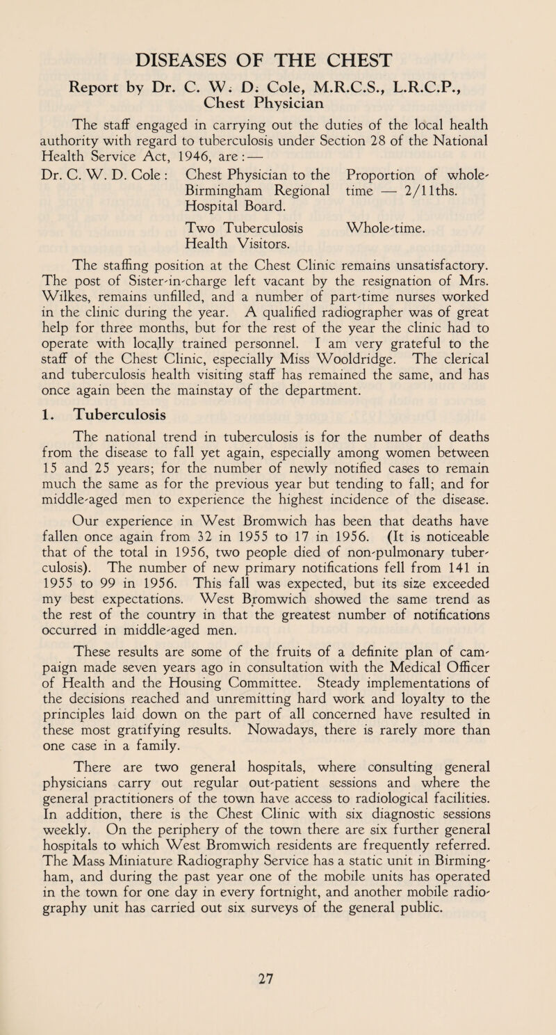 DISEASES OF THE CHEST Report by Dr. C. W. D; Cole, M.R.C.S., L.R.C.P., Chest Physician The staff engaged in carrying out the duties of the local health authority with regard to tuberculosis under Section 28 of the National Health Service Act, 1946, are: — Dr. C. W. D. Cole : Chest Physician to the Proportion of whole' Birmingham Regional time — 2/llths. Hospital Board. Two Tuberculosis Whole-time. Health Visitors. The staffing position at the Chest Clinic remains unsatisfactory. The post of Sister-in-charge left vacant by the resignation of Mrs. Wilkes, remains unfilled, and a number of part-time nurses worked in the clinic during the year. A qualified radiographer was of great help for three months, but for the rest of the year the clinic had to operate with locally trained personnel. I am very grateful to the staff of the Chest Clinic, especially Miss Wooldridge. The clerical and tuberculosis health visiting staff has remained the same, and has once again been the mainstay of the department. 1. Tuberculosis The national trend in tuberculosis is for the number of deaths from the disease to fall yet again, especially among women between 15 and 25 years; for the number of newly notified cases to remain much the same as for the previous year but tending to fall; and for middle-aged men to experience the highest incidence of the disease. Our experience in West Bromwich has been that deaths have fallen once again from 32 in 1955 to 17 in 1956. (It is noticeable that of the total in 1956, two people died of non-pulmonary tuber¬ culosis). The number of new primary notifications fell from 141 in 1955 to 99 in 1956. This fall was expected, but its size exceeded my best expectations. West Bromwich showed the same trend as the rest of the country in that the greatest number of notifications occurred in middle-aged men. These results are some of the fruits of a definite plan of cam¬ paign made seven years ago in consultation with the Medical Officer of Health and the Housing Committee. Steady implementations of the decisions reached and unremitting hard work and loyalty to the principles laid down on the part of all concerned have resulted in these most gratifying results. Nowadays, there is rarely more than one case in a family. There are two general hospitals, where consulting general physicians carry out regular out-patient sessions and where the general practitioners of the town have access to radiological facilities. In addition, there is the Chest Clinic with six diagnostic sessions weekly. On the periphery of the town there are six further general hospitals to which West Bromwich residents are frequently referred. The Mass Miniature Radiography Service has a static unit in Birming¬ ham, and during the past year one of the mobile units has operated in the town for one day in every fortnight, and another mobile radio¬ graphy unit has carried out six surveys of the general public.