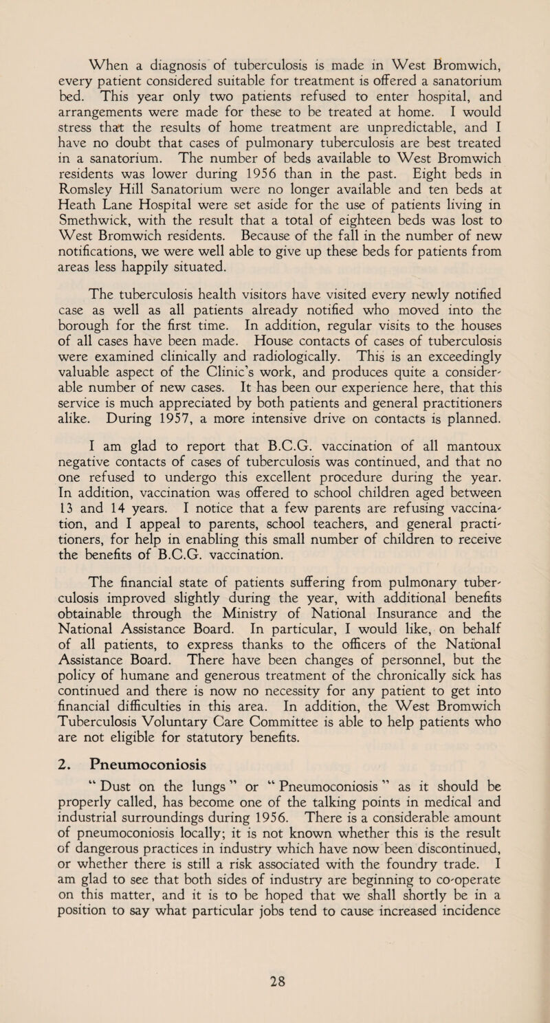 When a diagnosis of tuberculosis is made in West Bromwich, every patient considered suitable for treatment is offered a sanatorium bed. This year only two patients refused to enter hospital, and arrangements were made for these to be treated at home. I would stress that the results of home treatment are unpredictable, and I have no doubt that cases of pulmonary tuberculosis are best treated in a sanatorium. The number of beds available to West Bromwich residents was lower during 1956 than in the past. Eight beds in Romsley Hill Sanatorium were no longer available and ten beds at Heath Lane Hospital were set aside for the use of patients living in Smethwick, with the result that a total of eighteen beds was lost to West Bromwich residents. Because of the fall in the number of new notifications, we were well able to give up these beds for patients from areas less happily situated. The tuberculosis health visitors have visited every newly notified case as well as all patients already notified who moved into the borough for the first time. In addition, regular visits to the houses of all cases have been made. House contacts of cases of tuberculosis were examined clinically and radiologically. This is an exceedingly valuable aspect of the Clinic’s work, and produces quite a consider¬ able number of new cases. It has been our experience here, that this service is much appreciated by both patients and general practitioners alike. During 1957, a more intensive drive on contacts is planned. I am glad to report that B.C.G. vaccination of all mantoux negative contacts of cases of tuberculosis was continued, and that no one refused to undergo this excellent procedure during the year. In addition, vaccination was offered to school children aged between 13 and 14 years. I notice that a few parents are refusing vaccina¬ tion, and I appeal to parents, school teachers, and general practi¬ tioners, for help in enabling this small number of children to receive the benefits of B.C.G. vaccination. The financial state of patients suffering from pulmonary tuber¬ culosis improved slightly during the year, with additional benefits obtainable through the Ministry of National Insurance and the National Assistance Board. In particular, I would like, on behalf of all patients, to express thanks to the officers of the National Assistance Board. There have been changes of personnel, but the policy of humane and generous treatment of the chronically sick has continued and there is now no necessity for any patient to get into financial difficulties in this area. In addition, the West Bromwich Tuberculosis Voluntary Care Committee is able to help patients who are not eligible for statutory benefits. 2. Pneumoconiosis “ Dust on the lungs ” or “ Pneumoconiosis ” as it should be properly called, has become one of the talking points in medical and industrial surroundings during 1956. There is a considerable amount of pneumoconiosis locally; it is not known whether this is the result of dangerous practices in industry which have now been discontinued, or whether there is still a risk associated with the foundry trade. I am glad to see that both sides of industry are beginning to co-operate on this matter, and it is to be hoped that we shall shortly be in a position to say what particular jobs tend to cause increased incidence