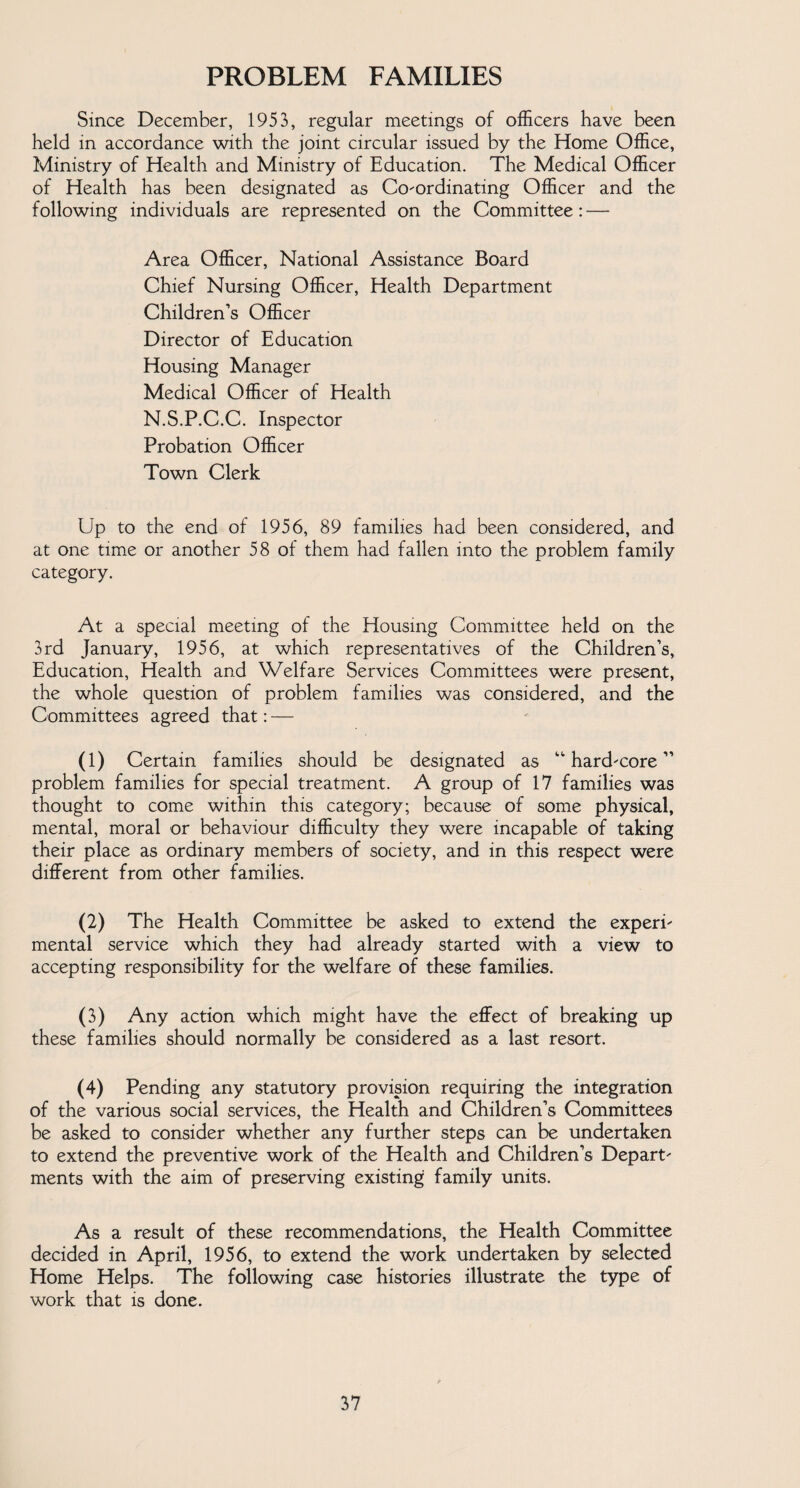 PROBLEM FAMILIES Since December, 1953, regular meetings of officers have been held in accordance with the joint circular issued by the Home Office, Ministry of Health and Ministry of Education. The Medical Officer of Health has been designated as Co-ordinating Officer and the following individuals are represented on the Committee: — Area Officer, National Assistance Board Chief Nursing Officer, Health Department Children’s Officer Director of Education Housing Manager Medical Officer of Health N.S.P.C.C. Inspector Probation Officer Town Clerk Up to the end of 1956, 89 families had been considered, and at one time or another 58 of them had fallen into the problem family category. At a special meeting of the Housing Committee held on the 3rd January, 1956, at which representatives of the Children’s, Education, Health and Welfare Services Committees were present, the whole question of problem families was considered, and the Committees agreed that: — (1) Certain families should be designated as “ hard-core ” problem families for special treatment. A group of 17 families was thought to come within this category; because of some physical, mental, moral or behaviour difficulty they were incapable of taking their place as ordinary members of society, and in this respect were different from other families. (2) The Health Committee be asked to extend the experi¬ mental service which they had already started with a view to accepting responsibility for the welfare of these families. (3) Any action which might have the effect of breaking up these families should normally be considered as a last resort. (4) Pending any statutory provision requiring the integration of the various social services, the Health and Children’s Committees be asked to consider whether any further steps can be undertaken to extend the preventive work of the Health and Children’s Depart¬ ments with the aim of preserving existing family units. As a result of these recommendations, the Health Committee decided in April, 1956, to extend the work undertaken by selected Home Helps. The following case histories illustrate the type of work that is done.