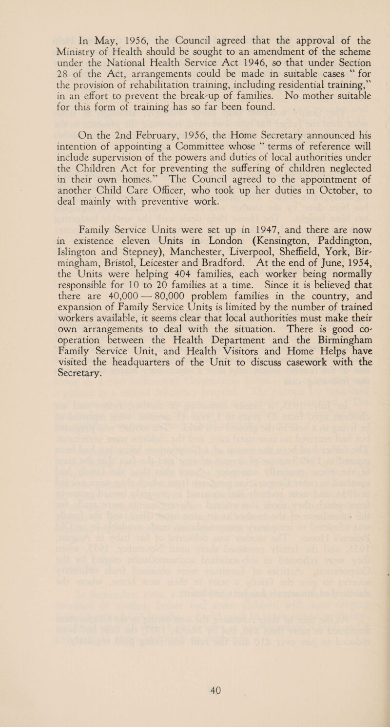 In May, 1956, the Council agreed that the approval of the Ministry of Health should be sought to an amendment of the scheme under the National Health Service Act 1946, so that under Section 28 of the Act, arrangements could be made in suitable cases “ for the provision of rehabilitation training, including residential training,” in an effort to prevent the break-up of families. No mother suitable for this form of training has so far been found. On the 2nd February, 1956, the Home Secretary announced his intention of appointing a Committee whose “ terms of reference will include supervision of the powers and duties of local authorities under the Children Act for preventing the suffering of children neglected in their own homes.” The Council agreed to the appointment of another Child Care Officer, who took up her duties in October, to deal mainly with preventive work. Family Service Units were set up in 1947, and there are now in existence eleven Units in London (Kensington, Paddington, Islington and Stepney), Manchester, Liverpool, Sheffield, York, Bir¬ mingham, Bristol, Leicester and Bradford. At the end of June, 1954, the Units were helping 404 families, each worker being normally responsible for 10 to 20 families at a time. Since it is believed that there are 40,000 — 80,000 problem families in the country, and expansion of Family Service Units is limited by the number of trained workers available, it seems clear that local authorities must make their own arrangements to deal with the situation. There is good co¬ operation between the Health Department and the Birmingham Family Service Unit, and Health Visitors and Home Helps have visited the headquarters of the Unit to discuss casework with the Secretary.