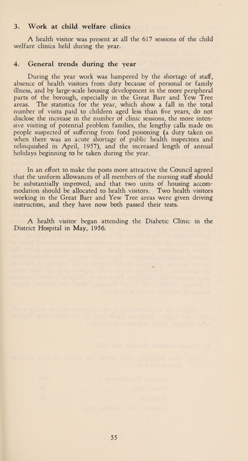 3. Work at child welfare clinics A health visitor was present at all the 617 sessions of the child welfare clinics held during the year. 4. General trends during the year During the year work was hampered by the shortage of staff, absence of health visitors from duty because of personal or family illness, and by large-scale housing development in the more peripheral parts of the borough, especially in the Great Barr and Yew Tree areas. The statistics for the year, which show a fall in the total number of visits paid to children aged less than five years, do not disclose the increase in the number of clinic sessions, the more inten¬ sive visiting of potential problem families, the lengthy calls made on people suspected of suffering from food poisoning (a duty taken on when there was an acute shortage of public health inspectors and relinquished in April, 1957), and the increased length of annual holidays beginning to be taken during the year. In an effort to make the posts more attractive the Council agreed that the uniform allowances of all members of the nursing staff should be substantially improved, and that two units of housing accom¬ modation should be allocated to health visitors. Two health visitors working in the Great Barr and Yew Tree areas were given driving instruction, and they have now both passed their tests. A health visitor began attending the Diabetic Clinic in the District Hospital in May, 1956.
