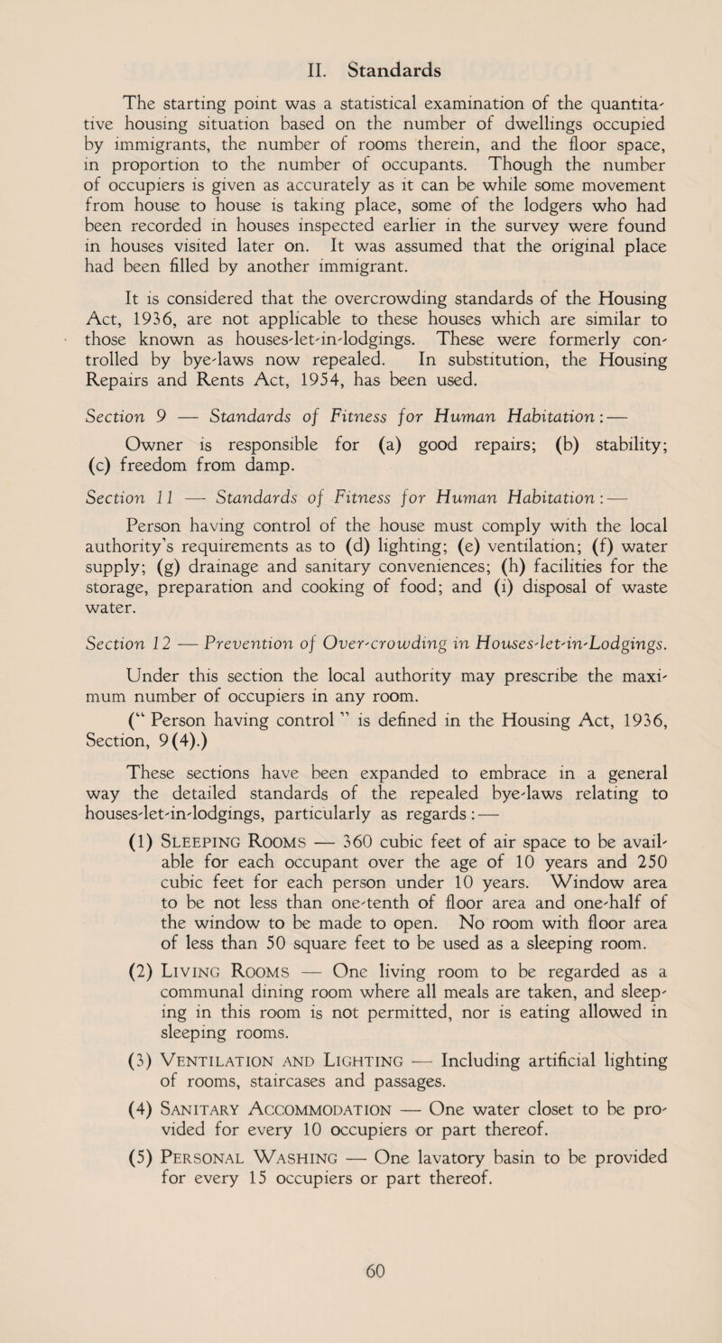 II. Standards The starting point was a statistical examination of the quantita¬ tive housing situation based on the number of dwellings occupied by immigrants, the number of rooms therein, and the floor space, in proportion to the number of occupants. Though the number of occupiers is given as accurately as it can be while some movement from house to house is taking place, some of the lodgers who had been recorded in houses inspected earlier in the survey were found in houses visited later on. It was assumed that the original place had been filled by another immigrant. It is considered that the overcrowding standards of the Housing Act, 1936, are not applicable to these houses which are similar to those known as houses-let-in-lodgings. These were formerly con¬ trolled by bye-laws now repealed. In substitution, the Housing Repairs and Rents Act, 1954, has been used. Section 9 — Standards of Fitness for Human Habitation: — Owner is responsible for (a) good repairs; (b) stability; (c) freedom from damp. Section 11 — Standards of Fitness for Human Habitation: — Person having control of the house must comply with the local authority’s requirements as to (d) lighting; (e) ventilation; (f) water supply; (g) drainage and sanitary conveniences; (h) facilities for the storage, preparation and cooking of food; and (i) disposal of waste water. Section 12 — Prevention of Over-crowding in Houses-let-in-Lodgings. Under this section the local authority may prescribe the maxi¬ mum number of occupiers in any room. (“ Person having control ” is defined in the Housing Act, 1936, Section, 9 (4).) These sections have been expanded to embrace in a general way the detailed standards of the repealed bye-laws relating to houses-let-in-lodgings, particularly as regards : — (1) Sleeping Rooms — 360 cubic feet of air space to be avail¬ able for each occupant over the age of 10 years and 250 cubic feet for each person under 10 years. Window area to be not less than one-tenth of floor area and one-half of the window to be made to open. No room with floor area of less than 50 square feet to be used as a sleeping room. (2) Living Rooms — One living room to be regarded as a communal dining room where all meals are taken, and sleep¬ ing in this room is not permitted, nor is eating allowed in sleeping rooms. (3) Ventilation and Lighting — Including artificial lighting of rooms, staircases and passages. (4) Sanitary Accommodation — One water closet to be pro¬ vided for every 10 occupiers or part thereof. (5) Personal Washing — One lavatory basin to be provided for every 15 occupiers or part thereof.