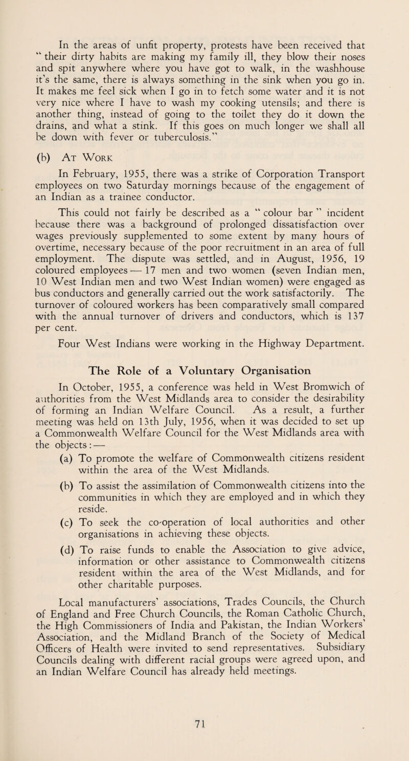 In the areas of unfit property, protests have been received that “ their dirty habits are making my family ill, they blow their noses and spit anywhere where you have got to walk, in the washhouse it’s the same, there is always something in the sink when you go in. It makes me feel sick when I go in to fetch some water and it is not very nice where I have to wash my cooking utensils; and there is another thing, instead of going to the toilet they do it down the drains, and what a stink. If this goes on much longer we shall all be down with fever or tuberculosis.11 (b) At Work In February, 1955, there was a strike of Corporation Transport employees on two Saturday mornings because of the engagement of an Indian as a trainee conductor. This could not fairly be described as a “ colour bar 11 incident because there was a background of prolonged dissatisfaction over wages previously supplemented to some extent by many hours of overtime, necessary because of the poor recruitment in an area of full employment. The dispute was settled, and in August, 1956, 19 coloured employees—17 men and two women (seven Indian men, 10 West Indian men and two West Indian women) were engaged as bus conductors and generally carried out the work satisfactorily. The turnover of coloured workers has been comparatively small compared with the annual turnover of drivers and conductors, which is 137 per cent. Four West Indians were working in the Highway Department. The Role of a Voluntary Organisation In October, 1955, a conference was held in West Bromwich of authorities from the West Midlands area to consider the desirability of forming an Indian Welfare Council. As a result, a further meeting was held on 13th July, 1956, when it was decided to set up a Commonwealth Welfare Council for the West Midlands area with the objects: — (a) To promote the welfare of Commonwealth citizens resident within the area of the West Midlands. (b) To assist the assimilation of Commonwealth citizens into the communities in which they are employed and in which they reside. (c) To seek the co-operation of local authorities and other organisations in achieving these objects. (d) To raise funds to enable the Association to give advice, information or other assistance to Commonwealth citizens resident within the area of the West Midlands, and for other charitable purposes. Local manufacturers1 associations, Trades Councils, the Church of England and Free Church Councils, the Roman Catholic Church, the High Commissioners of India and Pakistan, the Indian Workers Association, and the Midland Branch of the Society of Medical Officers of Health were invited to send representatives. Subsidiary Councils dealing with different racial groups were agreed upon, and an Indian Welfare Council has already held meetings.