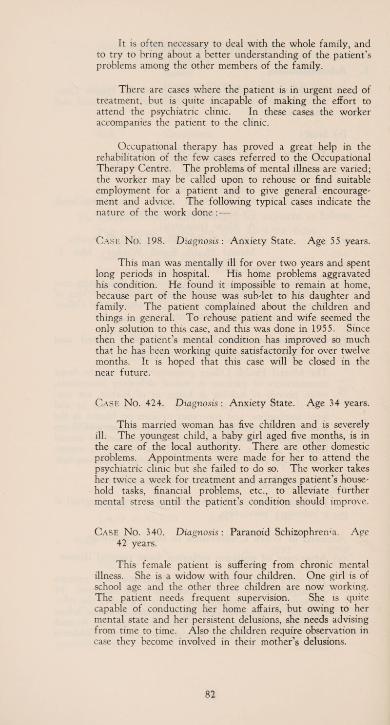 It is often necessary to deal with the whole family, and to try to bring about a better understanding of the patient’s problems among the other members of the family. There are cases where the patient is in urgent need of treatment, but is quite incapable of making the effort to attend the psychiatric clinic. In these cases the worker accompanies the patient to the clinic. Occupational therapy has proved a great help in the rehabilitation of the few cases referred to the Occupational Therapy Centre. The problems of mental illness are varied; the worker may be called upon to rehouse or find suitable employment for a patient and to give general encourage- ment and advice. The following typical cases indicate the nature of the work done: — Case No. 198. Diagnosis : Anxiety State. Age 55 years. This man was mentally ill for over two years and spent long periods in hospital. His home problems aggravated his condition. He found it impossible to remain at home, because part of the house was subdet to his daughter and family. The patient complained about the children and things in general. To rehouse patient and wife seemed the only solution to this case, and this was done in 1955. Since then the patient’s mental condition has improved so much that he has been working quite satisfactorily for over twelve months. It is hoped that this case will be closed in the near future. Case No. 424. Diagnosis : Anxiety State. Age 34 years. This married woman has five children and is severely ill. The youngest child, a baby girl aged five months, is in the care of the local authority. There are other domestic problems. Appointments were made for her to attend the psychiatric clinic but she failed to do so. The worker takes her twice a week for treatment and arranges patient’s house hold tasks, financial problems, etc., to alleviate further mental stress until the patient’s condition should improve. Case No. 340. Diagnosis: Paranoid Schizophrema. Age 42 years. This female patient is suffering from chronic mental illness. She is a widow with four children. One girl is of school age and the other three children are now working. The patient needs frequent supervision. She is quite capable of conducting her home affairs, but owing to her mental state and her persistent delusions, she needs advising from time to time. Also the children require observation in case they become involved in their mother’s delusions.