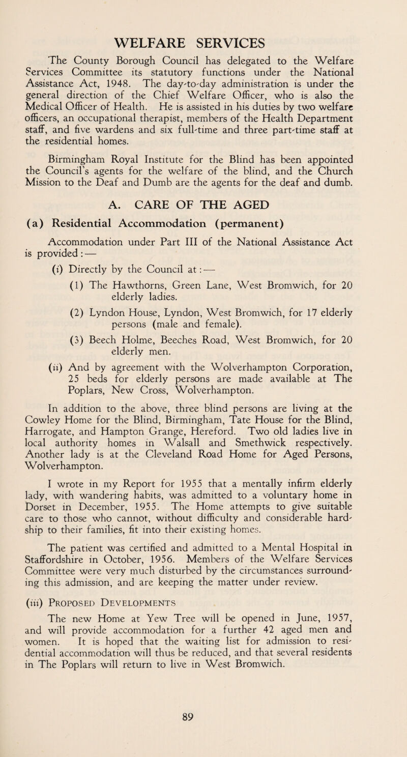 WELFARE SERVICES The County Borough Council has delegated to the Welfare Services Committee its statutory functions under the National Assistance Act, 1948. The day-to-day administration is under the general direction of the Chief Welfare Officer, who is also the Medical Officer of Health. He is assisted in his duties by two welfare officers, an occupational therapist, members of the Health Department staff, and five wardens and six full-time and three part-time staff at the residential homes. Birmingham Royal Institute for the Blind has been appointed the Council’s agents for the welfare of the blind, and the Church Mission to the Deaf and Dumb are the agents for the deaf and dumb. A. CARE OF THE AGED (a) Residential Accommodation (permanent) Accommodation under Part III of the National Assistance Act is provided : — (i) Directly by the Council at: — (1) The Hawthorns, Green Lane, West Bromwich, for 20 elderly ladies. (2) Lyndon House, Lyndon, West Bromwich, for 17 elderly persons (male and female). (3) Beech Holme, Beeches Road, West Bromwich, for 20 elderly men. (u) And by agreement with the Wolverhampton Corporation, 25 beds for elderly persons are made available at The Poplars, New Cross, Wolverhampton. In addition to the above, three blind persons are living at the Cowley Home for the Blind, Birmingham, Tate House for the Blind, Harrogate, and Hampton Grange, Hereford. Two old ladies live in local authority homes in Walsall and Smethwick respectively. Another lady is at the Cleveland Road Home for Aged Persons, Wolverhampton. I wrote in my Report for 1955 that a mentally infirm elderly lady, with wandering habits, was admitted to a voluntary home in Dorset in December, 1955. The Home attempts to give suitable care to those who cannot, without difficulty and considerable hard¬ ship to their families, fit into their existing homes. The patient was certified and admitted to a Mental Hospital in Staffordshire in October, 1956. Members of the Welfare Services Committee were very much disturbed by the circumstances surround¬ ing this admission, and are keeping the matter under review. (Hi) Proposed Developments The new Home at Yew Tree will be opened in June, 1957, and will provide accommodation for a further 42 aged men and women. It is hoped that the waiting list for admission to resi¬ dential accommodation will thus be reduced, and that several residents in The Poplars will return to live in West Bromwich.