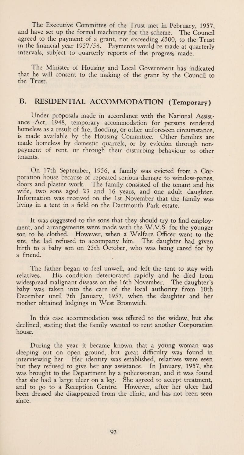 The Executive Committee of the Trust met in February, 1957, and have set up the formal machinery for the scheme. The Council agreed to the payment of a grant, not exceeding <£500, to the Trust in the financial year 1957/58. Payments would be made at quarterly intervals, subject to quarterly reports of the progress made. The Minister of Housing and Local Government has indicated that he will consent to the making of the grant by the Council to the Trust. B. RESIDENTIAL ACCOMMODATION (Temporary) Under proposals made in accordance with the National Assist' ance Act, 1948, temporary accommodation for persons rendered homeless as a result of fire, flooding, or other unforeseen circumstance, is made available by the Housing Committee. Other families are made homeless by domestic quarrels, or by eviction through non' payment of rent, or through their disturbing behaviour to other tenants. On 17th September, 1956, a family was evicted from a Cor' poration house because of repeated serious damage to window'panes, doors and plaster work. The family consisted of the tenant and his wife, two sons aged 23 and 16 years, and one adult daughter. Information was received on the 1st November that the family was living in a tent in a field on the Dartmouth Park estate. It was suggested to the sons that they should try to find employ' ment, and arrangements were made with the W.V.S. for the younger son to be clothed. However, when a Welfare Officer went to the site, the lad refused to accompany him. The daughter had given birth to a baby son on 25 th October, who was being cared for by a friend. « The father began to feel unwell, and left the tent to stay with relatives. Elis condition deteriorated rapidly and he died from widespread malignant disease on the 16th November. The daughter’s baby was taken into the care of the local authority from 10th December until 7th January, 1957, when the daughter and her mother obtained lodgings in West Bromwich. In this case accommodation was offered to the widow, but she declined, stating that the family wanted to rent another Corporation house. During the year it became known that a young woman was sleeping out on open ground, but great difficulty was found in interviewing her. Her identity was established, relatives were seen but they refused to give her any assistance. In January, 1957, she was brought to the Department by a policewoman, and it was found that she had a large ulcer on a leg. She agreed to accept treatment, and to go to a Reception Centre. However, after her ulcer had been dressed she disappeared from the clinic, and has not been seen since.