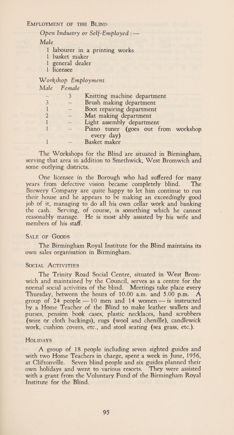 Employment of the Blind Open Industry or Self'Employed :— Male 1 labourer in a printing works 1 basket maker 1 general dealer 1 licensee Workshop Employment Male Female 3 1 2 1 1 1 3 Knitting machine department - Brush making department Boot repairing department - Mat making department Light assembly department Piano tuner (goes out from every day) - Basket maker workshop The Workshops for the Blind are situated in Birmingham, serving that area in addition to Smethwick, West Bromwich and some outlying districts. One licensee in the Borough who had suffered for many years from defective vision became completely blind. The Brewery Company are quite happy to let him continue to run their house and he appears to be making an exceedingly good job of it, managing to do all his own cellar work and banking the cash. Serving, of course, is something which he cannot reasonably manage. He is most ably assisted by his wife and members of his staff. Sale of Goods The Birmingham Royal Institute for the Blind maintains its own sales organisation in Birmingham. Social Activities The Trinity Road Social Centre, situated in West Bronv wich and maintained by the Council, serves as a centre for the normal social activities of the blind. Meetings take place every Thursday, between the hours of 10.00 a.m. and 5.00 p.m. A group of 24 people — 10 men and 14 women — is instructed by a Home Teacher of the Blind to make leather wallets and purses, pension book cases, plastic necklaces, hand scrubbers (wire or cloth backings), rugs (wool and chenille), candlewick work, cushion covers, etc., and stool seating (sea grass, etc.). Holidays A group of 18 people including seven sighted guides and with two Home Teachers in charge, spent a week in June, 1956, at Cliftonville. Seven blind people and six guides planned their own holidays and went to various resorts. They were assisted with a grant from the Voluntary Fund of the Birmingham Royal Institute for the Blind.