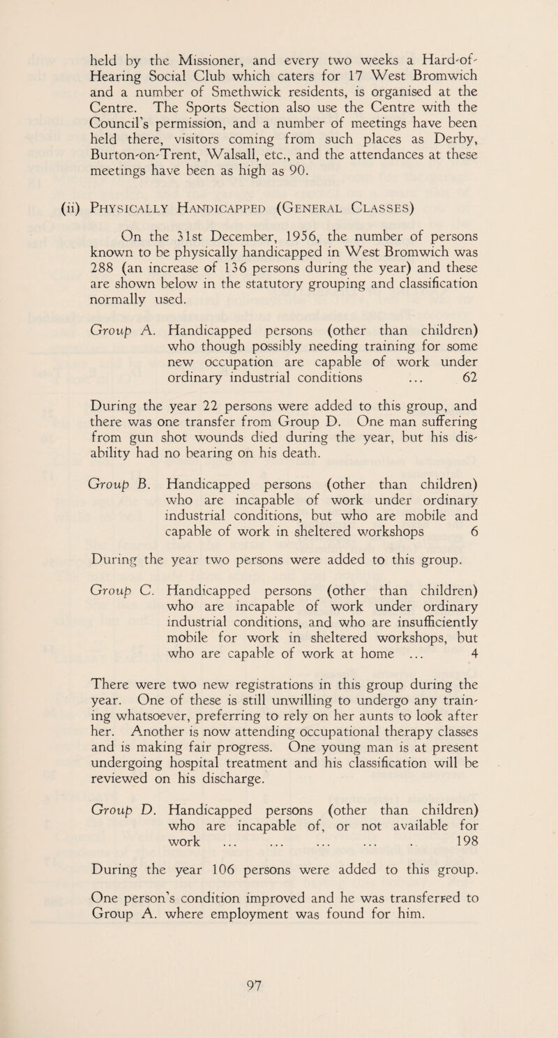 held by the Missioner, and every two weeks a Hard'oT Hearing Social Club which caters for 17 West Bromwich and a number of Smethwick residents, is organised at the Centre. The Sports Section also use the Centre with the Counciks permission, and a number of meetings have been held there, visitors coming from such places as Derby, Burton-om-Trent, Walsall, etc., and the attendances at these meetings have been as high as 90. (ii) Physically Handicapped (General Classes) On the 31st December, 1956, the number of persons known to be physically handicapped in West Bromwich was 288 (an increase of 136 persons during the year) and these are shown below in the statutory grouping and classification normally used. Group A. Handicapped persons (other than children) who though possibly needing training for some new occupation are capable of work under ordinary industrial conditions ... 62 During the year 22 persons were added to this group, and there was one transfer from Group D. One man suffering from gun shot wounds died during the year, but his dis¬ ability had no bearing on his death. Group B. Handicapped persons (other than children) who are incapable of work under ordinary industrial conditions, but who are mobile and capable of work in sheltered workshops 6 During the year two persons were added to this group. Group C. Handicapped persons (other than children) who are incapable of work under ordinary industrial conditions, and who are insufficiently mobile for work in sheltered workshops, but who are capable of work at home ... 4 There were two new registrations in this group during the year. One of these is still unwilling to undergo any train' ing whatsoever, preferring to rely on her aunts to look after her. Another is now attending occupational therapy classes and is making fair progress. One young man is at present undergoing hospital treatment and his classification will be reviewed on his discharge. Group D. Handicapped persons (other than children) who are incapable of, or not available for work ... ... ... ... . 198 During the year 106 persons were added to this group. One person’s condition improved and he was transferred to Group A. where employment was found for him.