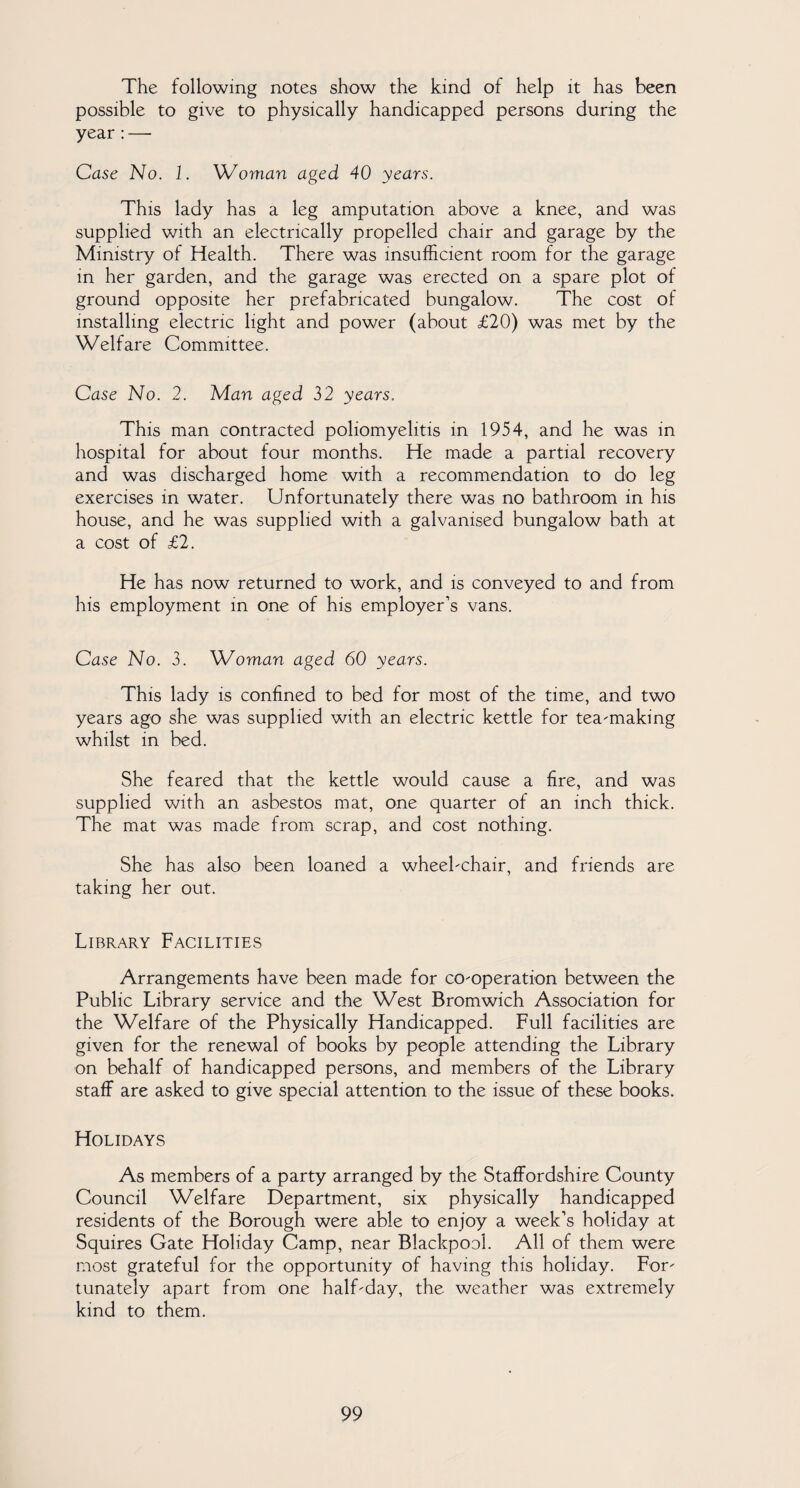 The following notes show the kind of help it has been possible to give to physically handicapped persons during the year : — Case No. 1. Woman aged 40 years. This lady has a leg amputation above a knee, and was supplied with an electrically propelled chair and garage by the Ministry of Health. There was insufficient room for the garage in her garden, and the garage was erected on a spare plot of ground opposite her prefabricated bungalow. The cost of installing electric light and power (about £20) was met by the Welfare Committee. Case No. 2. Man aged 32 years. This man contracted poliomyelitis in 1954, and he was in hospital for about four months. He made a partial recovery and was discharged home with a recommendation to do leg exercises in water. Unfortunately there was no bathroom in his house, and he was supplied with a galvanised bungalow bath at a cost of £2. He has now returned to work, and is conveyed to and from his employment in one of his employer’s vans. Case No. 3. Woman aged 60 years. This lady is confined to bed for most of the time, and two years ago she was supplied with an electric kettle for tea-making whilst in bed. She feared that the kettle would cause a fire, and was supplied with an asbestos mat, one quarter of an inch thick. The mat was made from scrap, and cost nothing. She has also been loaned a wheebchair, and friends are taking her out. Library Facilities Arrangements have been made for co-operation between the Public Library service and the West Bromwich Association for the Welfare of the Physically Handicapped. Full facilities are given for the renewal of books by people attending the Library on behalf of handicapped persons, and members of the Library staff are asked to give special attention to the issue of these books. Holidays As members of a party arranged by the Staffordshire County Council Welfare Department, six physically handicapped residents of the Borough were able to enjoy a week’s holiday at Squires Gate Holiday Camp, near Blackpool. All of them were most grateful for the opportunity of having this holiday. For¬ tunately apart from one half-day, the weather was extremely kind to them.