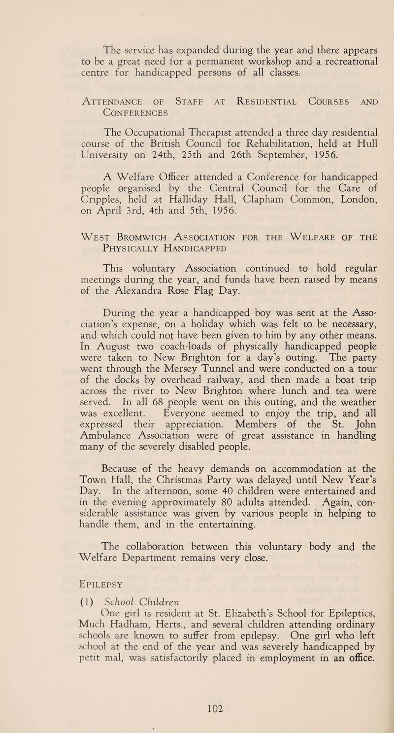 The service has expanded during the year and there appears to be a great need for a permanent workshop and a recreational centre for handicapped persons of all classes. Attendance of Staff at Residential Courses and Conferences The Occupational Therapist attended a three day residential course of the British Council for Rehabilitation, held at Hull University on 24th, 25th and 26th September, 1956. A Welfare Officer attended a Conference for handicapped people organised by the Central Council for the Care of Cripples, held at Halliday Hall, Clapham Common, London, on April 3rd, 4th and 5th, 1956. West Bromwich Association for the Welfare of the Physically Handicapped This voluntary Association continued to hold regular meetings during the year, and funds have been raised by means of the Alexandra Rose Flag Day. During the year a handicapped boy was sent at the Asso¬ ciation’s expense, on a holiday which was felt to be necessary, and which could not have been given to him by any other means. In August two coach-loads of physically handicapped people were taken to New Brighton for a day’s outing. The party went through the Mersey Tunnel and were conducted on a tour of the docks by overhead railway, and then made a boat trip across the river to New Brighton where lunch and tea were served. In all 68 people went on this outing, and the weather was excellent. Everyone seemed to enjoy the trip, and all expressed their appreciation. Members of the St. John Ambulance Association were of great assistance in handling many of the severely disabled people. Because of the heavy demands on accommodation at the Town Hall, the Christmas Party was delayed until New Year’s Day. In the afternoon, some 40 children were entertained and in the evening approximately 80 adults attended. Again, con¬ siderable assistance was given by various people in helping to handle them, and in the entertaining. The collaboration between this voluntary body and the Welfare Department remains very close. Epilepsy (1) School Children One girl is resident at St. Elizabeth’s School for Epileptics, Much Hadham, Herts., and several children attending ordinary schools are known to suffer from epilepsy. One girl who left school at the end of the year and was severely handicapped by petit mal, was satisfactorily placed in employment in an office.