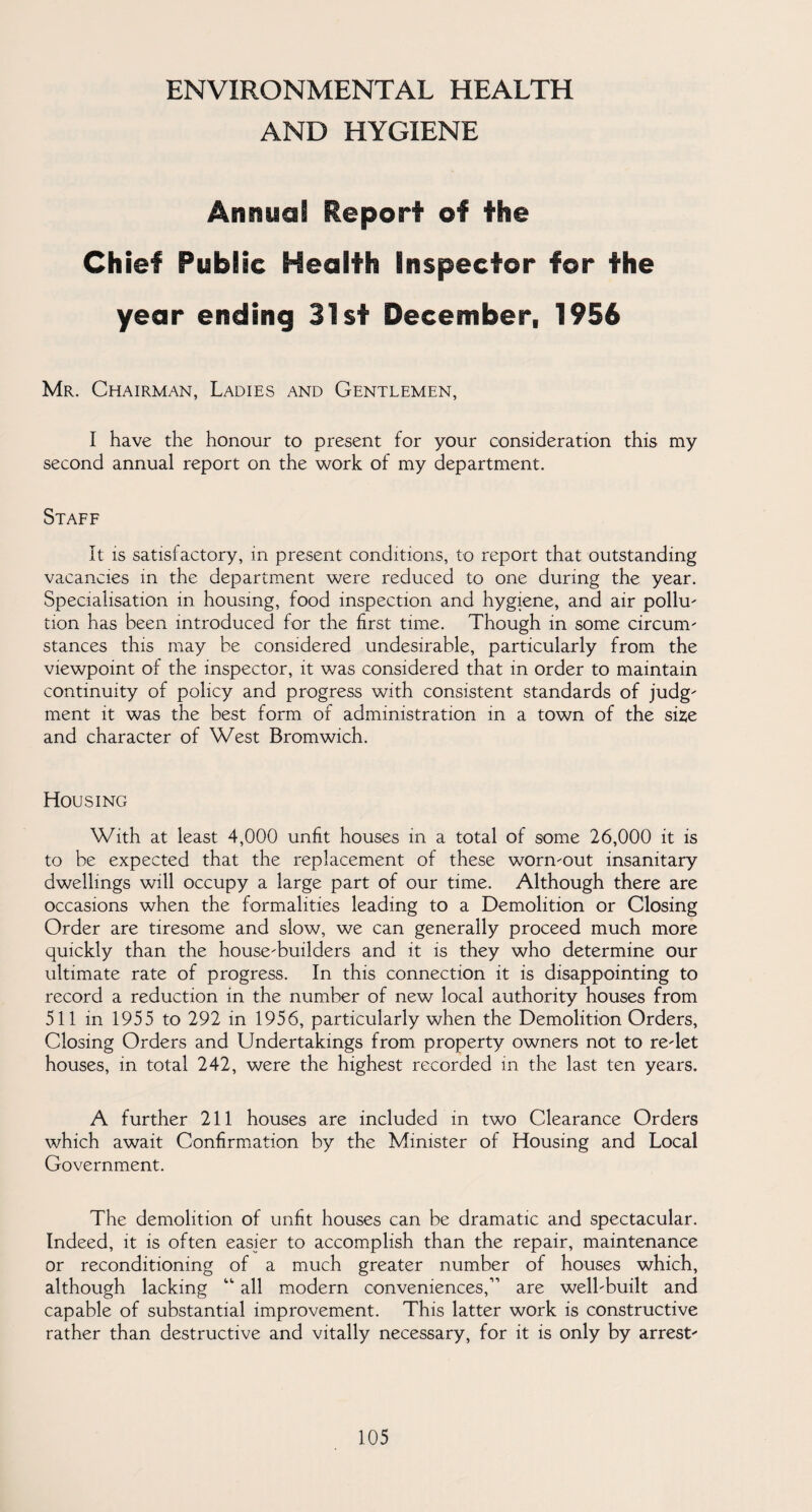 ENVIRONMENTAL HEALTH AND HYGIENE Annual Report of the Chief Public Health Inspector for the year ending 31st December, 1956 Mr. Chairman, Ladies and Gentlemen, I have the honour to present for your consideration this my second annual report on the work of my department. Staff It is satisfactory, in present conditions, to report that outstanding vacancies in the department were reduced to one during the year. Specialisation in housing, food inspection and hygiene, and air pollu- tion has been introduced for the first time. Though in some circum- stances this may be considered undesirable, particularly from the viewpoint of the inspector, it was considered that in order to maintain continuity of policy and progress with consistent standards of judg- ment it was the best form of administration in a town of the size and character of West Bromwich. Housing With at least 4,000 unfit houses in a total of some 26,000 it is to be expected that the replacement of these worn-out insanitary dwellings will occupy a large part of our time. Although there are occasions when the formalities leading to a Demolition or Closing Order are tiresome and slow, we can generally proceed much more quickly than the house-builders and it is they who determine our ultimate rate of progress. In this connection it is disappointing to record a reduction in the number of new local authority houses from 511 in 1955 to 292 in 1956, particularly when the Demolition Orders, Closing Orders and Undertakings from property owners not to re-let houses, in total 242, were the highest recorded in the last ten years. A further 211 houses are included in two Clearance Orders which await Confirmation by the Minister of Housing and Local Government. The demolition of unfit houses can be dramatic and spectacular. Indeed, it is often easier to accomplish than the repair, maintenance or reconditioning of a much greater number of houses which, although lacking “ all modern conveniences,11 are well-built and capable of substantial improvement. This latter work is constructive rather than destructive and vitally necessary, for it is only by arrest-