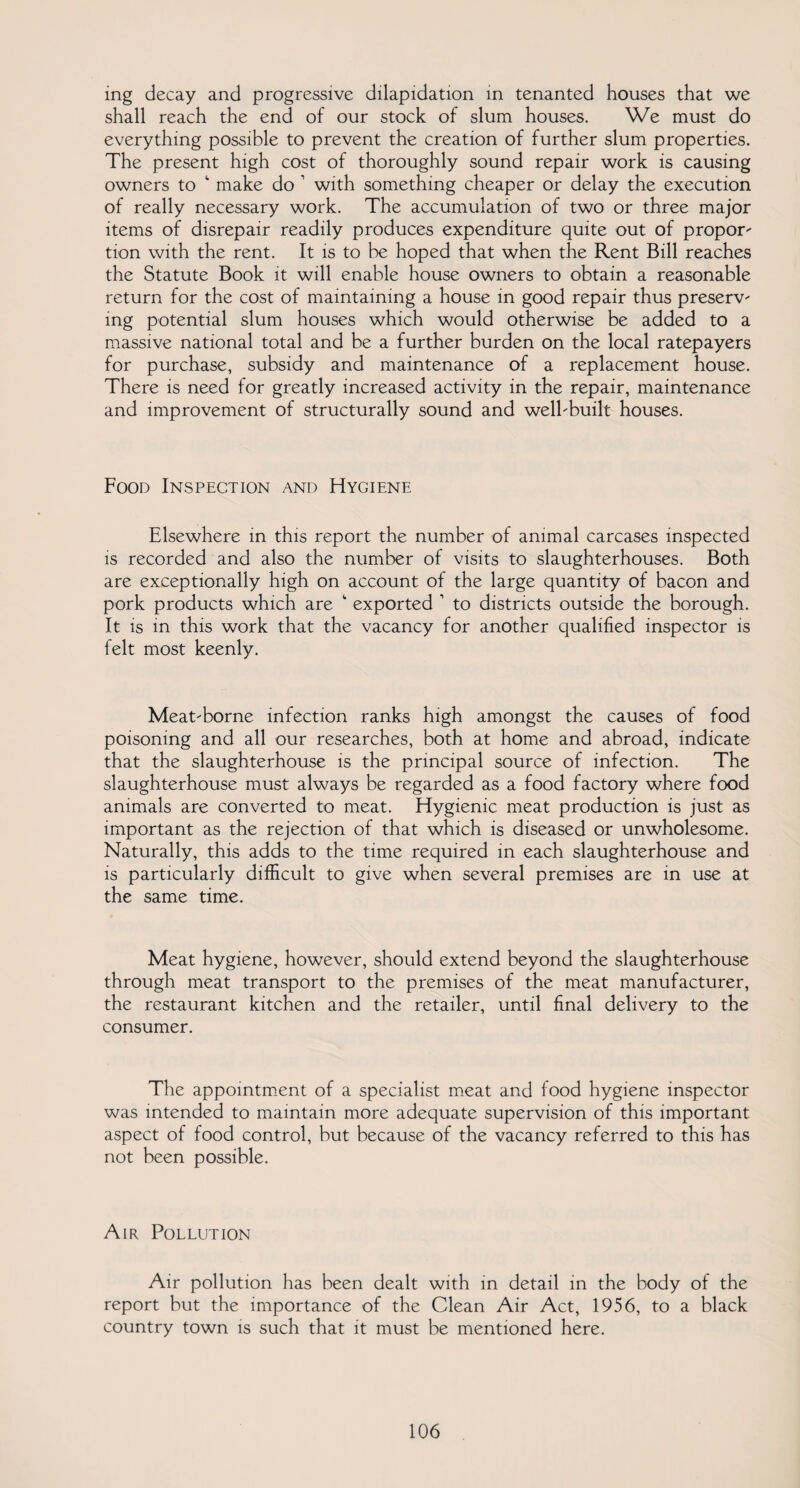 ing decay and progressive dilapidation in tenanted houses that we shall reach the end of our stock of slum houses. We must do everything possible to prevent the creation of further slum properties. The present high cost of thoroughly sound repair work is causing owners to 1 make do 1 with something cheaper or delay the execution of really necessary work. The accumulation of two or three major items of disrepair readily produces expenditure quite out of propor¬ tion with the rent. It is to be hoped that when the Rent Bill reaches the Statute Book it will enable house owners to obtain a reasonable return for the cost of maintaining a house in good repair thus preserv¬ ing potential slum houses which would otherwise be added to a massive national total and be a further burden on the local ratepayers for purchase, subsidy and maintenance of a replacement house. There is need for greatly increased activity in the repair, maintenance and improvement of structurally sound and well-built houses. Food Inspection and Hygiene Elsewhere in this report the number of animal carcases inspected is recorded and also the number of visits to slaughterhouses. Both are exceptionally high on account of the large quantity of bacon and pork products which are *“ exported 1 to districts outside the borough. It is in this work that the vacancy for another qualified inspector is felt most keenly. Meat-borne infection ranks high amongst the causes of food poisoning and all our researches, both at home and abroad, indicate that the slaughterhouse is the principal source of infection. The slaughterhouse must always be regarded as a food factory where food animals are converted to meat. Hygienic meat production is just as important as the rejection of that which is diseased or unwholesome. Naturally, this adds to the time required in each slaughterhouse and is particularly difficult to give when several premises are in use at the same time. Meat hygiene, however, should extend beyond the slaughterhouse through meat transport to the premises of the meat manufacturer, the restaurant kitchen and the retailer, until final delivery to the consumer. The appointment of a specialist meat and food hygiene inspector was intended to maintain more adequate supervision of this important aspect of food control, but because of the vacancy referred to this has not been possible. Air Pollution Air pollution has been dealt with in detail in the body of the report but the importance of the Clean Air Act, 1956, to a black country town is such that it must be mentioned here.