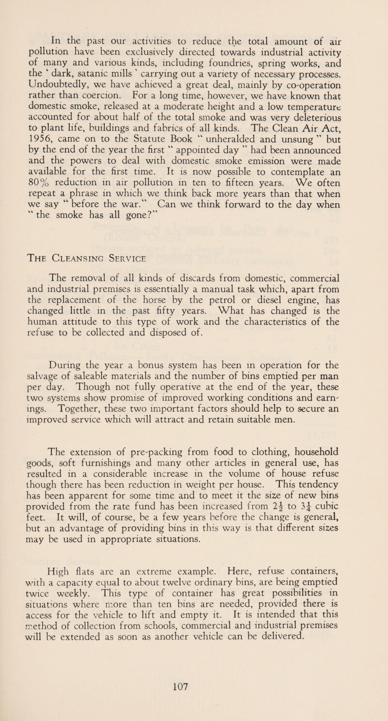 In the past our activities to reduce the total amount of air pollution have been exclusively directed towards industrial activity of many and various kinds, including foundries, spring works, and the ' dark, satanic mills 1 carrying out a variety of necessary processes. Undoubtedly, we have achieved a great deal, mainly by co-operation rather than coercion. For a long time, however, we have known that domestic smoke, released at a moderate height and a low temperature accounted for about half of the total smoke and was very deleterious to plant life, buildings and fabrics of all kinds. The Clean Air Act, 1956, came on to the Statute Book “ unheralded and unsung ” but by the end of the year the first “ appointed day ” had been announced and the powers to deal with domestic smoke emission were made available for the first time. It is now possible to contemplate an 80% reduction in air pollution in ten to fifteen years. We often repeat a phrase in which we think back more years than that when we say “ before the war.” Can we think forward to the day when “ the smoke has all gone?” The Cleansing Service The removal of all kinds of discards from domestic, commercial and industrial premises is essentially a manual task which, apart from the replacement of the horse by the petrol or diesel engine, has changed little in the past fifty years. What has changed is the human attitude to this type of work and the characteristics of the refuse to be collected and disposed of. During the year a bonus system has been in operation for the salvage of saleable materials and the number of bins emptied per man per day. Though not fully operative at the end of the year, these two systems show promise of improved working conditions and earn¬ ings. Together, these two important factors should help to secure an improved service which will attract and retain suitable men. The extension of pre-packing from food to clothing, household goods, soft furnishings and many other articles in general use, has resulted in a considerable increase in the volume of house refuse though there has been reduction in weight per house. This tendency has been apparent for some time and to meet it the size of new bins provided from the rate fund has been increased from 2J to cubic feet. It will, of course, be a few years before the change is general, but an advantage of providing bins in this way is that different sizes may be used in appropriate situations. High flats are an extreme example. Here, refuse containers, with a capacity equal to about twelve ordinary bins, are being emptied twice weekly. This type of container has great possibilities in situations where more than ten bins are needed, provided there is access for the vehicle to lift and empty it. It is intended that this method of collection from schools, commercial and industrial premises will be extended as soon as another vehicle can be delivered.