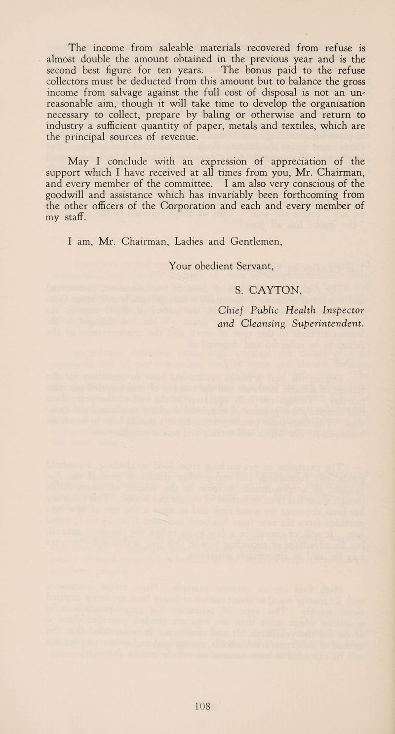 The income from saleable materials recovered from refuse is almost double the amount obtained in the previous year and is the second best figure for ten years. The bonus paid to the refuse collectors must be deducted from this amount but to balance the gross income from salvage against the full cost of disposal is not an mv reasonable aim, though it will take time to develop the organisation necessary to collect, prepare by baling or otherwise and return to industry a sufficient quantity of paper, metals and textiles, which are the principal sources of revenue. May I conclude with an expression of appreciation of the support which I have received at all times from you, Mr. Chairman, and every member of the committee. I am also very conscious of the goodwill and assistance which has invariably been forthcoming from the other officers of the Corporation and each and every member of my staff. I am, Mr. Chairman, Ladies and Gentlemen, Your obedient Servant, S. CAYTON, Chief Public Health Inspector and Cleansing Superintendent. 1(38