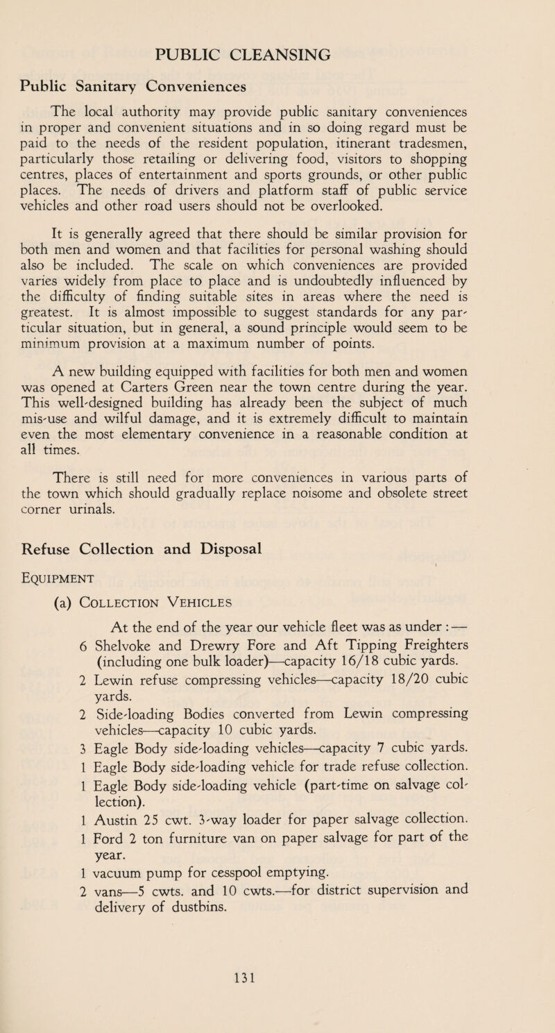 PUBLIC CLEANSING Public Sanitary Conveniences The local authority may provide public sanitary conveniences in proper and convenient situations and in so doing regard must be paid to the needs of the resident population, itinerant tradesmen, particularly those retailing or delivering food, visitors to shopping centres, places of entertainment and sports grounds, or other public places. The needs of drivers and platform staff of public service vehicles and other road users should not be overlooked. It is generally agreed that there should be similar provision for both men and women and that facilities for personal washing should also be included. The scale on which conveniences are provided varies widely from place to place and is undoubtedly influenced by the difficulty of finding suitable sites in areas where the need is greatest. It is almost impossible to suggest standards for any par- ticular situation, but in general, a sound principle would seem to be minimum provision at a maximum number of points. A new building equipped with facilities for both men and women was opened at Carters Green near the town centre during the year. This well-designed building has already been the subject of much mis-use and wilful damage, and it is extremely difficult to maintain even the most elementary convenience in a reasonable condition at all times. There is still need for more conveniences in various parts of the town which should gradually replace noisome and obsolete street corner urinals. Refuse Collection and Disposal i Equipment (a) Collection Vehicles At the end of the year our vehicle fleet was as under : — 6 Shelvoke and Drewry Fore and Aft Tipping Freighters (including one bulk loader)—capacity 16/18 cubic yards. 2 Lewin refuse compressing vehicles—capacity 18/20 cubic yards. 2 Side-loading Bodies converted from Lewin compressing vehicles—capacity 10 cubic yards. 3 Eagle Body side-loading vehicles—capacity 7 cubic yards. 1 Eagle Body side-loading vehicle for trade refuse collection. 1 Eagle Body side-loading vehicle (part-time on salvage col¬ lection). 1 Austin 25 cwt. 3-way loader for paper salvage collection. 1 Ford 2 ton furniture van on paper salvage for part of the year. 1 vacuum pump for cesspool emptying. 2 vans—5 cwts. and 10 cwts.—for district supervision and delivery of dustbins.