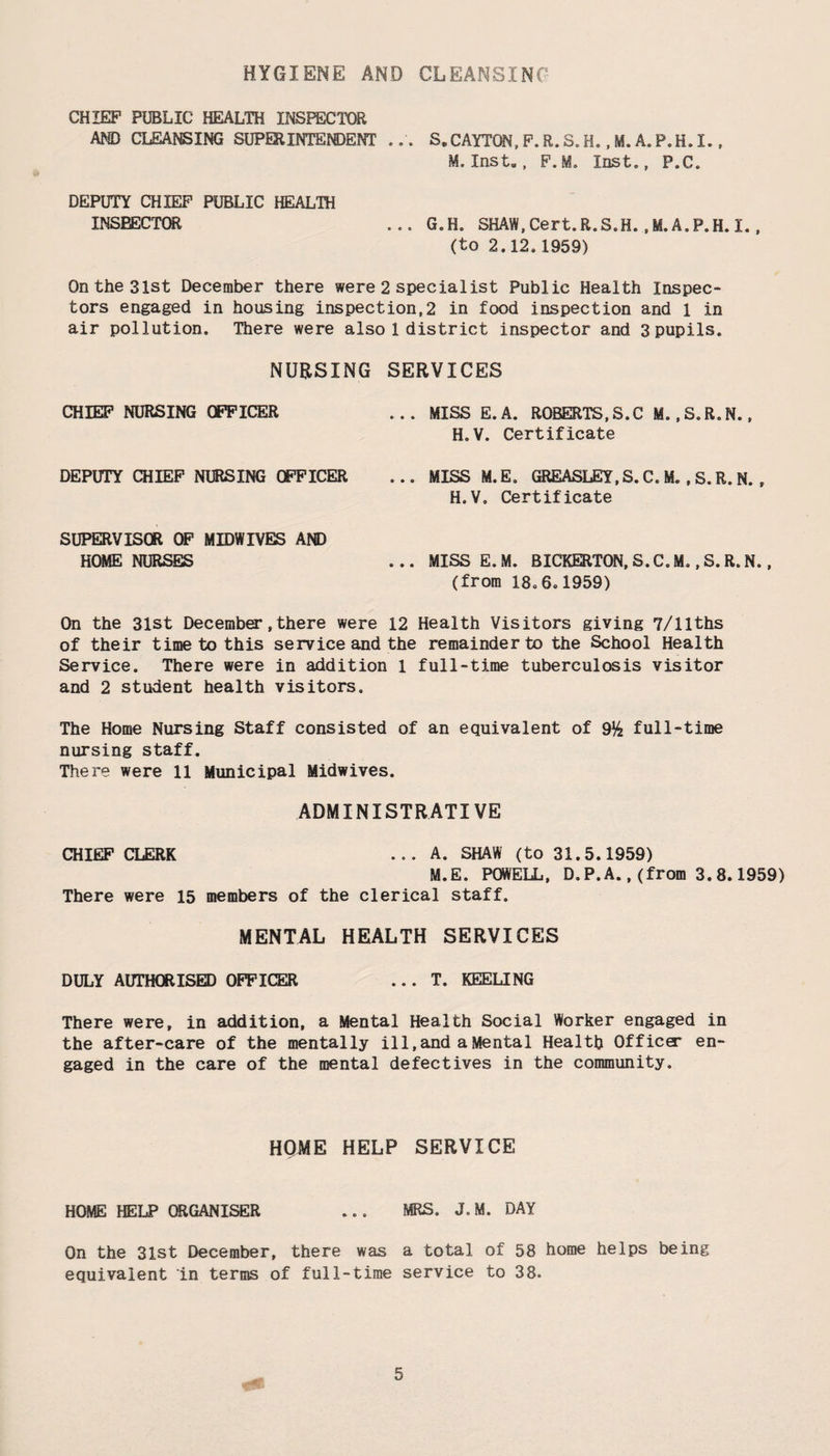 HYGIENE AND CLEANSING CHIEF PUBLIC HEALTH INSPECTOR AND CLEANSING SUPERINTENDENT ... S.CAYTQN,F.R.S.H. ,M.A.P.H.I., M. Inst., F. M. Inst., P.C. DEPUTY CHIEF PUBLIC HEALTH INSEECTOR ... G.H. SHAW, Cert. R. S.H. .M.A.P.H. I (to 2.12.1959) On the 31st December there were 2 specialist Public Health Inspec¬ tors engaged in housing inspection,2 in food inspection and 1 in air pollution. There were also 1 district inspector and 3pupils. NURSING SERVICES CHIEF NURSING OFFICER DEPUTY CHIEF NIBSING OFFICER SUPERVISOR OF MIDWIVES AND HOME NURSES ... MISS E.A. ROBERTS,S.C M..S.R.N., H.V. Certificate ... MISS M.E. GREASLEY, S. C. M. , S. R. N. , H.V. Certificate ... MISS E.M. BICKERTON, S. C. M., S. R. N., (from 18.6.1959) On the 3lst December,there were 12 Health Visitors giving 7/llths of their time to this service and the remainder to the School Health Service. There were in addition 1 full-time tuberculosis visitor and 2 student health visitors. The Home Nursing Staff consisted of an equivalent of 9% full-time nursing staff. There were 11 Municipal Midwives. ADMINISTRATIVE CHIEF CLERK ... A. SHAW (to 31.5.1959) M.E. POWELL, D.P.A.,(from 3.8.1959) There were 15 members of the clerical staff. MENTAL HEALTH SERVICES DULY AUTHORISED OFFICER ... T. KEELING There were, in addition, a Mental Health Social Worker engaged in the after-care of the mentally ill,and a Mental Health Office* en¬ gaged in the care of the mental defectives in the community. HQME HELP SERVICE HOME HELP ORGANISER ... MRS. J. M. DAY On the 31st December, there was a total of 58 home helps being equivalent in terms of full-time service to 38.