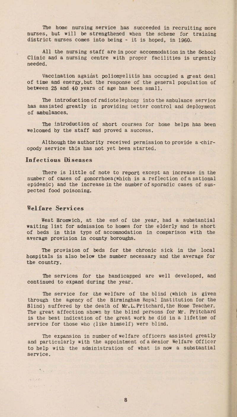 The home nursing service has succeeded in recruiting more nurses, but will be strengthened when the scheme for training district nurses comes into being - it is hoped, in 1960. All the nursing staff are in poor accommodation in the School Clinic and a nursing centre with proper facilities is urgently needed. Vaccination against poliomyelitis has occupied a great deal of time and energy,but the response of the general population of between 25 and 40 years of age has been small. The introduction of radioteiephony into the ambulance service has assisted greatly in providing better control and deployment of ambulances. The introduction of short courses for home helps has been welcomed by the staff and proved a success. Although the authority received permission to provide a-chir¬ opody service this has not yet been started. Infectious Diseases There is little of note to report except an increase in the number of cases of gonorrhoea(which is a reflection of a national epidemic) and the increase in the number of sporadic cases of sus¬ pected food poisoning. Welfare Services West Bromwich, at the end of the year, had a substantial waiting list for admission to homes for the elderly and is short of beds in this type of accommodation in comparison with the average provision in county boroughs. The provision of beds for the chronic sick in the local hospitals is also below the number necessary and the average for the country. The services for the handicapped are well developed, and continued to expand during the year. The service for the welfare of the blind (which is given through the agency of the Birmingham Royal Institution for the Blind) suffered by the death of Mr.L.Pritchard,the Home Teacher. The great affection shown by the blind persons for Mr, Pritchard is the best indication of the great work he did in a lifetime of service for those who (like himself) were blind. The expansion in number of welfare officers assisted greatly and particularly with the appointment of a Senior Welfare Officer to help with the administration of what is now a substantial service.