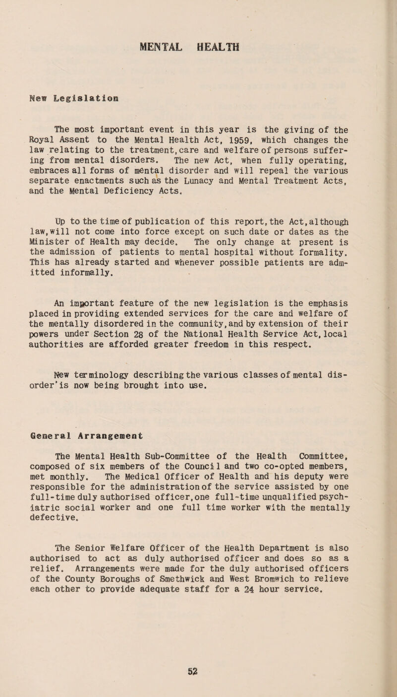 MENTAL HEALTH New Legislation The most important event in this year is the giving of the Royal Assent to the Mental Health Act, 1959, which changes the law relating to the treatment,care and welfare of persons suffer¬ ing from mental disorders. The new Act, when fully operating, embraces all forms of mental disorder and will repeal the various separate enactments such as the Lunacy and Mental Treatment Acts, and the Mental Deficiency Acts. Up to the time of publication of this report,the Act,although law,will not come into force except on such date or dates as the Minister of Health may decide. The only change at present is the admission of patients to mental hospital without formality. This has already started and whenever possible patients are adm¬ itted informally. An important feature of the new legislation is the emphasis placed in providing extended services for the care and welfare of the mentally disordered in the community,and by extension of their powers under Section 28 of the National Health Service Act,local authorities are afforded greater freedom in this respect. New terminology describing the various classes of mental dis¬ order'is now being brought into use. General Arrangement The Mental Health Sub-Committee of the Health Committee, composed of six members of the Council and two co-opted members, met monthly. The Medical Officer of Health and his deputy were responsible for the administration of the service assisted by one full-time duly authorised officer,one full-time unqualified psych¬ iatric social worker and one full time worker with the mentally defective. The Senior Welfare Officer of the Health Department is also authorised to act as duly authorised officer and does so as a relief. Arrangements were made for the duly authorised officers of the County Boroughs of Smethwick and West Bromwich to relieve each other to provide adequate staff for a 24 hour service.