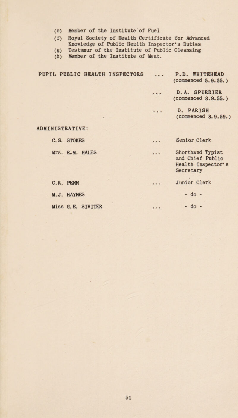 (e) Member of the Institute of Fuel (f) Royal Society of Health Certificate for Advanced Knowledge of Public Health Inspector's Duties (g) Testamur of the Institute of Public Cleansing (h) Member of the Institute of Meat. PUPIL PUBLIC HEALTH INSPECTORS ADMINISTRATIVE: C.5. STOKES Mrs. E.M. HALES C.R. PENN M. J. HAYNES Miss G.E. SIVITER P.D. WHITEHEAD (commenced 5.9.55.) D,A. SPURRIER (commenced 8.9.55.) D. PARISH (commenced 8.9.59.) Senior Clerk Shorthand Typist and Chief Public Health Inspector's Secretary Junior Clerk - do - - do -