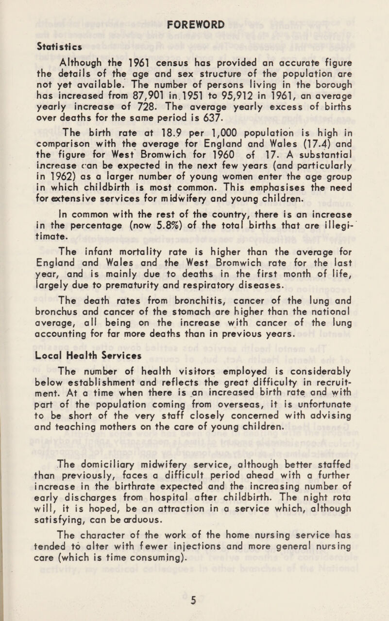 FOREWORD Statistics Although the 1961 census has provided an accurate figure the details of the age and sex structure of the population are not yet available. The number of persons living in the borough has increased from 87,901 in. 1951 to 95,912 in 1961, an average yearly increase of 728. The average yearly excess of births over deaths for the same period is 637. The birth rate at 18.9 per 1,000 population is high in comparison with the average for England and Wales (17.4) and the figure for West Bromwich for 1960 of 17. A substantial increase can be expected in the next few years (and particularly in 1962) as a larger number of young women enter the age group in which childbirth is most common. This emphasises the need for extensive services for midwifery and young children. In common with the rest of the country, there is an increase in the percentage (now 5.8%) of the total births that are illegi¬ timate. The infant mortality rate is higher than the average for England and Wales and the West Bromwich rate for the last year, and is mainly due to deaths in the first month of life, largely due to prematurity and respiratory diseases. The death rates from bronchitis, cancer of the lung and bronchus and cancer of the stomach are higher than the national average, all being on the increase with cancer of the lung accounting for far more deaths than in previous years. Local Health Services The number of health visitors employed is considerably below establishment and reflects the great difficulty in recruit¬ ment. At a time when there is an increased birth rate and with part of the population coming from overseas, it is unfortunate to be short of the very staff closely concerned with advising and teaching mothers on the care of young children. The domiciliary midwifery service, although better staffed than previously, faces a difficult period ahead with a further increase in the birthrate expected and the increasing number of early discharges from hospital after childbirth. The night rota will, it is hoped, be an attraction in a service which, although satisfying, can be arduous. The character of the work of the home nursing service has tended to alter with fewer injections and more general nursing care (which is time consuming).