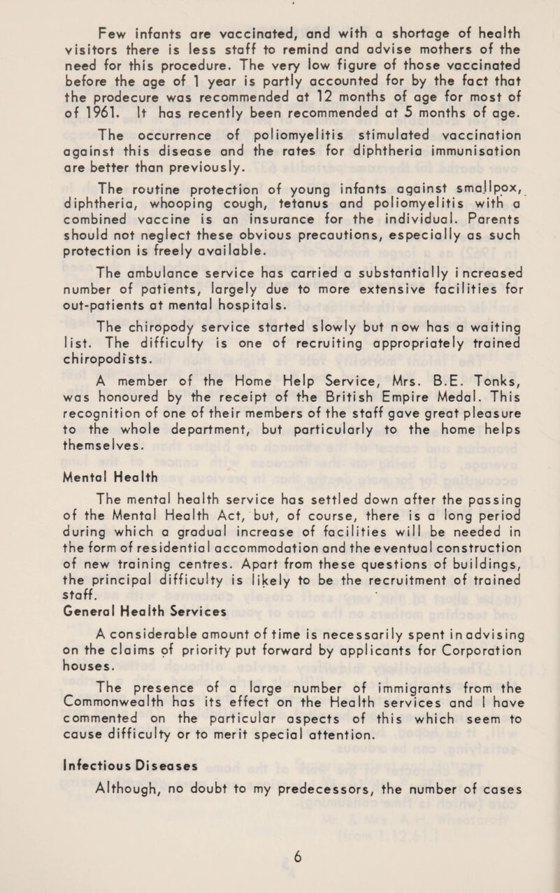 Few infants are vaccinated, and with a shortage of health visitors there is less staff to remind and advise mothers of the need for this procedure. The very low figure of those vaccinated before the age of 1 year is partly accounted for by the fact that the prodecure was recommended at 12 months of age for most of of 1961. it has recently been recommended at 5 months of age. The occurrence of poliomyelitis stimulated vaccination against this disease and the rates for diphtheria immunisation are better than previously. The routine protection of young infants against smallpox, diphtheria, whooping cough, tetanus and poliomyelitis with a combined vaccine is an insurance for the individual. Parents should not neglect these obvious precautions, especially as such protection is freely available. The ambulance service has carried a substantially increased number of patients, largely due to more extensive facilities for out-patients at mental hospitals. The chiropody service started slowly but now has a waiting list. The difficulty is one of recruiting appropriately trained chiropodists. A member of the Home Help Service, Mrs. B.E. Tonks, was honoured by the receipt of the British Empire Medal. This recognition of one of their members of the staff gave great pleasure to the whole department, but particularly to the home helps themselves. Mental Health The mental health service has settled down after the passing of the Mental Health Act, but, of course, there is a long period during which a gradual increase of facilities will be needed in the form of residential accommodation and the eventual construction of new training centres. Apart from these questions of buildings, the principal difficulty is likely to be the recruitment of trained staff. General Health Services A considerable amount of time is necessarily spent in advising on the claims pf priority put forward by applicants for Corporation houses. The presence of a large number of immigrants from the Commonwealth has its effect on the Health services and I have commented on the particular aspects of this which seem to cause difficulty or to merit special attention. Infectious Diseases Although, no doubt to my predecessors, the number of cases
