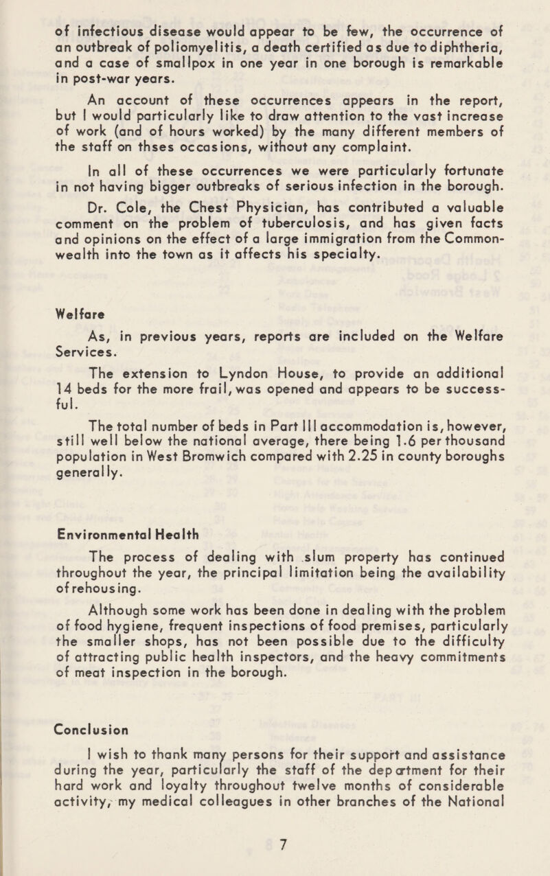 of infectious disease would appear to be few, the occurrence of an outbreak of poliomyelitis, a death certified as due to diphtheria, and a case of smallpox in one year in one borough is remarkable in post-war years. An account of these occurrences appears in the report, but I would particularly like to draw attention to the vast increase of work (and of hours worked) by the many different members of the staff on thses occasions, without any complaint. In all of these occurrences we were particularly fortunate in not having bigger outbreaks of serious infection in the borough. Dr. Cole, the Chest Physician, has contributed a valuable comment on the problem of tuberculosis, and has given facts and opinions on the effect of a large immigration from the Common¬ wealth into the town as it affects his specialty. Welfare As, in previous years, reports are included on the Welfare Services. The extension to Lyndon House, to provide an additional 14 beds for the more frail, was opened and appears to be success¬ ful. The total number of beds in Part III accommodation is,however, still well below the national average, there being 1.6 per thousand population in West Bromwich compared with 2.25 in county boroughs general ly. Environmental Health The process of dealing with slum property has continued throughout the year, the principal limitation being the availability of rehousing. Although some work has been done in dealing with the problem of food hygiene, frequent inspections of food premises, particularly the smaller shops, has not been possible due to the difficulty of attracting public health inspectors, and the heavy commitments of meat inspection in the borough. Conclusion I wish to thank many persons for their support and assistance during the year, particularly the staff of the deportment for their hard work and loyalty throughout twelve months of considerable activity, my medical colleagues in other branches of the National