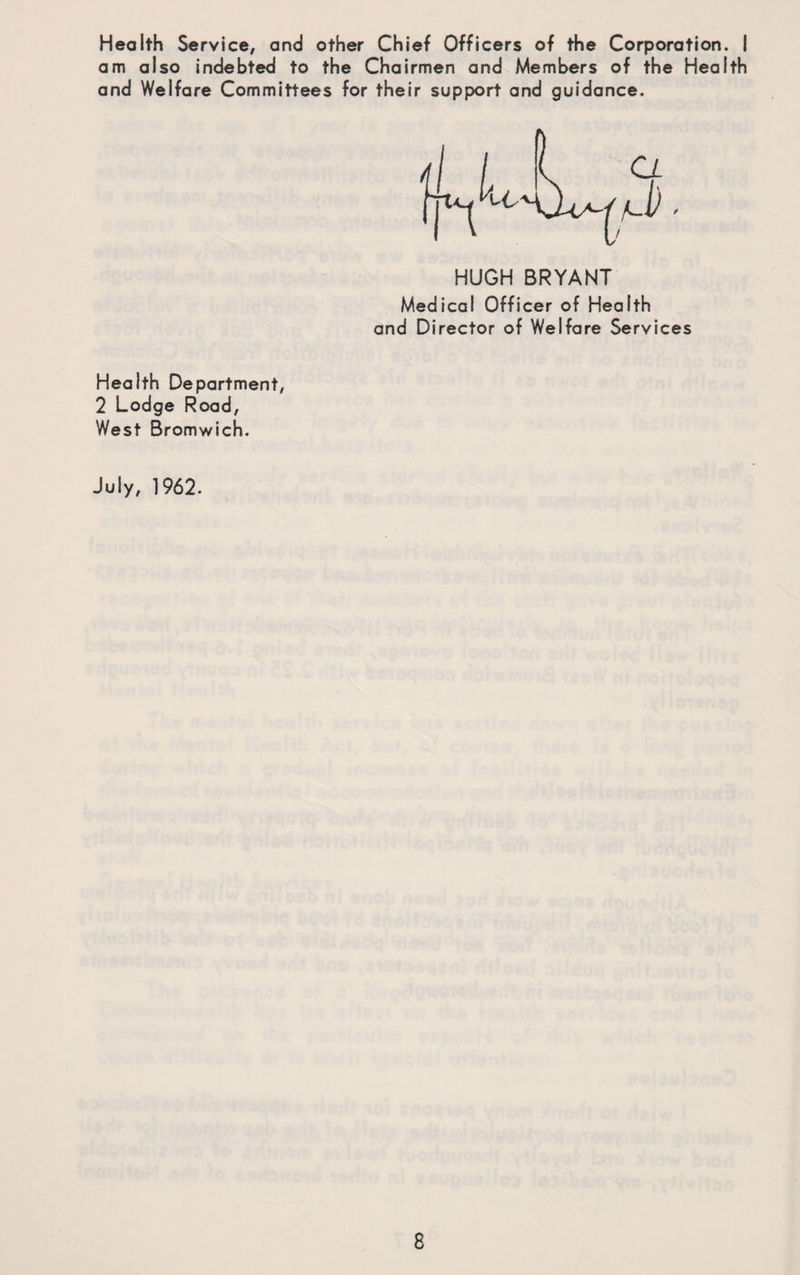 Health Service, and other Chief Officers of the Corporation. I am also indebted to the Chairmen and Members of the Health and Welfare Committees for their support and guidance. HUGH BRYANT Medical Officer of Health and Director of Welfare Services Health Department, 2 Lodge Road, West Bromwich. July, 1962.