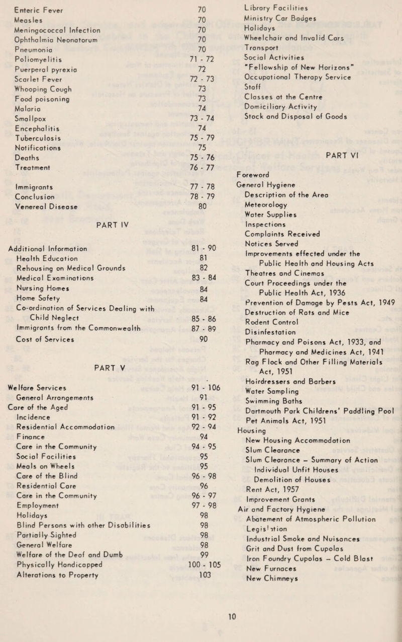 Enteric Fever 70 Measles 70 Meningococcal Infection 70 Ophthalmia Neonatorum 70 Pneumonia 70 Poliomyelitis 71 - 72 Puerperal pyrexia 72 Scarlet Fever 72 - 73 Whooping Cough 73 Food poisoning 73 Malaria 74 Smallpox 73 - 74 Encephalitis 74 Tuberculosis 75 - 79 Notifications 75 Deaths 75 - 76 T reatment 76 - 77 Immigrants 77 - 78 Conclusion 78 - 79 Venereol Disease 80 PART IV idditional information 81 - 90 Health Education 81 Rehousing on Medical Grounds 82 Medical Examinations 83 - 84 Nursing Homes 84 Home Safety 84 Co-ordination of Services Dealing with Child Neglect 85 - 86 Immigrants from the Commonwealth 87 - 89 Cost of Services 90 PART V 'elfare Services 91 - 106 Generol Arrangements 91 are of the Aged 91 - 95 Inc idence 91 - 92 Residential Accommodation 92 - 94 F inance 94 Care in the Community 94 - 95 Social Facilities 95 Meals on Wheels 95 Care of the Blind 96 - 98 Residential Care 96 Care in the Community 96 - 97 Employment 97 - 98 Holidays 98 Blind Persons with other Disabilities 98 Partially Sighted 98 General Welfare 98 Welfare of the Deof and Dumb 99 Physically Hondicapped 100 - 105 Alterations to Property 103 Library Fociiities Ministry Car Bodges Hoi idays Wheelchair and Invalid Cars T ransport Social Activities “Fellowship of New Horizons Occupational Therapy Service Staff Classes at the Centre Domiciliary Activity Stock and Disposal of Goods PART VI Foreword Generol Hygiene Description of the Area Meteorology Water Supplies Inspections Complaints Received Notices Served Improvements effected under the Public Health and Housing Acts Theatres and Cinemas Court Proceedings under the Public Health Act, 1936 Prevention of Damoge by Pests Act, 1949 Destruction of Rats and Mice Rodent Control Disinfestation Pharmacy and Poisons Act, 1933, and Pharmacy and Medicines Act, 1941 Rag Flock and Other Filling Materials Ac. 1951 Hoirdressers and Barbers Water Sampling Swimming Baths Dartmouth Pork Childrens’ Paddling Pool Pet Animals Act, 1951 Housing New Housing Accommodation Slum Clearance Slum Clearance — Summary of Action Individual Unfit Houses Demolition of Houses Rent Act, 1957 Improvement Grants Air and Factory Hygiene Abatement of Atmospheric Pollution Legist ition Industrial Smoke and Nuisances Grit and Dusl from Cupolas Iron Foundry Cupolas - Cold Blast New Furnaces New Chimneys