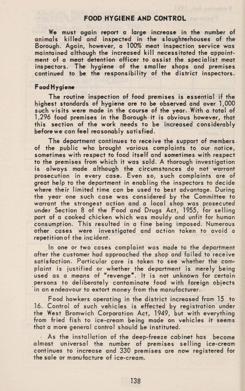 FOOD HYGIENE AND CONTROL We must again report a large increase in the number of animals killed and inspected in the slaughterhouses of the Borough. Again, however, a 100% meat inspection service was maintained although the increased kill necessitated the appoint¬ ment of a meat detention officer to assist the specialist meat inspectors. The hygiene of the smaller shops and premises continued to be the responsibility of the district inspectors. Food Hygiene The routine inspection of food premises is essential if the highest standards of hygiene are to be observed and over 1,000 such visits were made in the course of the year. With a total of 1,296 food premises in the Borough^tt is obvious however, that this section of the work needs to be increased considerably beforewe can feel reasonably satisfied. The department continues to receive the support of members of the public who brought various complaints to our notice, sometimes with respect to food itself and sometimes with respect to the premises from which it was sold. A thorough investigation is always made although the circumstances do not warrant prosecution in every case. Even so, such complaints are of great help to the department in enabling the inspectors to decide where their limited time can be used to best advantage. During the year one such case was considered by the Committee to warrant the strongest action and a local shop was prosecuted under Section 8 of the Food and Drugs Act, 1955, for selling part of a cooked chicken which was mouldy and unfit for human consumption. This resulted in a fine being imposed. Numerous other cases were investigated and action taken to avoid a repetition of the incident. In one or two cases complaint was made to the department after the customer had approached the shop and failed to receive satisfaction. Particular care is taken to see whether the com¬ plaint is justified or whether the department is merely being used as a means of “revenge”. It is not unknown for certain persons to deliberately contaminate food with foreign objects in an endeavour to extort money from the manufacturer. Food hawkers operating in the district increased from 15 to 16. Control of such vehicles is effected by registration under the West Bromwich Corporation Act, 1949, but with everything from fried fish to ice-cream being made on vehicles it seems that a more general control should be instituted. ' As the installation of the deep-freeze cabinet has become almost universal the number of premises selling ice-cream continues to increase and 330 premises are now registered for the sale or manufacture of ice-cream.