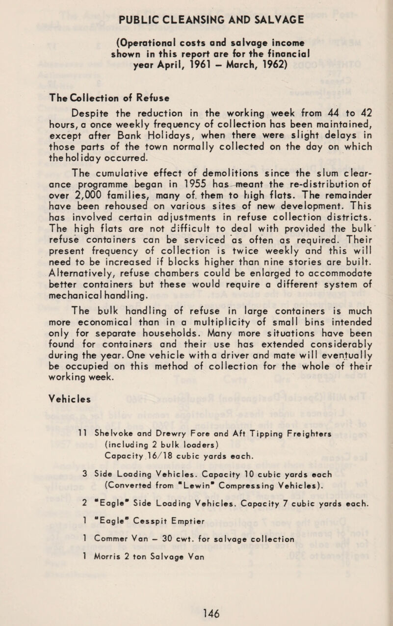 PUBLIC CLEANSING AND SALVAGE (Operational costs and salvage income shown in this report are for the financial year April, 1961 — March, 1962) The Collection of Refuse Despite the reduction in the working week from 44 to 42 hours, a once weekly frequency of collection has been maintained, except after Bank Holidays, when there were slight delays in those parts of the town normally collected on the day on which the holiday occurred. The cumulative effect of demolitions since the slum clear¬ ance programme began in 1955 has-meant the re-distribution of over 2,000 families, many of them to high flats. The remainder have been rehoused on various sites of new development. This has involved certain adjustments in refuse collection districts. The high flats are not difficult to deal with provided the bulk refuse containers can be serviced as often as required. Their present frequency of collection is twice weekly and this will need to be increased if blocks higher than nine stories are built. Alternatively, refuse chambers could be enlarged to accommodate better containers but these would require a different system of mechanical handling. The bulk handling of refuse in large containers is much more economical than in a multiplicity of small bins intended only for separate households. Many more situations have been found for containers and their use has extended considerably during the year. One vehicle with a driver and mate will eventually be occupied on this method of collection for the whole of their working week. Vehicles 11 Shelvoke and Drewry Fore and Aft Tipping Freighters (including 2 bulk loaders) Capacity 16/18 cubic yards each. 3 Side Loading Vehicles. Capacity 10 cubic yards each (Converted from “Lewin Compressing Vehicles). 2 “Eagle* Side Loading Vehicles. Capacity 7 cubic yards each. 1 “Eagle* Cesspit Emptier 1 Commer Van — 30 cwt. for salvage collection 1 Morris 2 ton Salvage Van