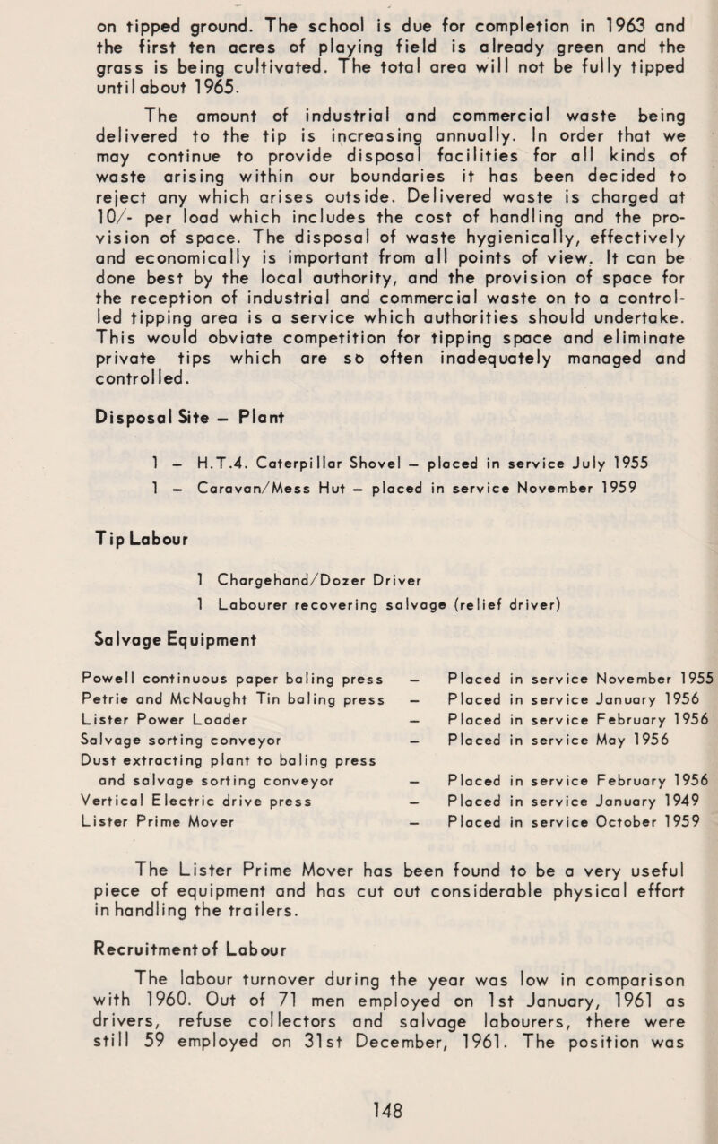 on tipped ground. The school is due for completion in 1963 and the first ten acres of playing field is already green and the grass is being cultivated. The total area will not be fully tipped until about 1965. The amount of industrial and commercial waste being delivered to the tip is increasing annually. In order that we may continue to provide disposal facilities for all kinds of waste arising within our boundaries it has been decided to reject any which arises outside. Delivered waste is charged at 10/- per load which includes the cost of handling and the pro¬ vision of space. The disposal of waste hygienically, effectively and economically is important from all points of view. It can be done best by the local authority, and the provision of space for the reception of industrial and commercial waste on to a control¬ led tipping area is a service which authorities should undertake. This would obviate competition for tipping space and eliminate private tips which are so often inadequately managed and controlled. Disposal Site — Plant 1 — H.T.4. Caterpillar Shovel — placed in service July 1955 1 — Caravan/Mess Hut — placed in service November 1959 Tip Labour 1 Chargehand/Dozer Driver 1 Labourer recovering salvage (relief driver) Salvage Equipment Powell continuous paper baling press Petrie and McNaught Tin baling press Lister Power Loader Salvage sorting conveyor Dust extracting plant to baling press and salvage sorting conveyor Vertical Electric drive press Lister Prime Mover — P laced in service November 1955 — P laced in serv ice January 1956 — P laced in serv ice February 1956 — P la ced in service May 1956 MM P laced in serv ice February 1956 — Pi laced in service January 1949 MM Pi laced in serv ice October 1959 The Lister Prime Mover has been found to be a very useful piece of equipment and has cut out considerable physical effort in handling the trailers. Recruitmentof Labour The labour turnover during the year was low in comparison with 1960. Out of 71 men employed on 1st January, 1961 as drivers, refuse collectors and salvage labourers, there were still 59 employed on 31st December, 1961. The position was