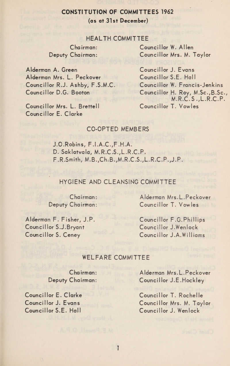 CONSTITUTION OF COMMITTEES 1962 (as at 31st December) HEALTH COMMITTEE Cha irman: Deputy Chairman: Alderman A. Green Alderman Mrs. L. Peckover Councillor R.J. Ashby, F.S.M.C. Councillor D.G. Booton Councillor Mrs. L. Brettell Councillor E. Clarke Councillor W. Allen Councillor Mrs. M. Taylor Councillor J. Evans Counci I lor S.E. Hal I Councillor W. Francis-Jenkins Councillor H. Roy, M.Sc.,B.S M.R.C. S .,L.R.C. Councillor T. Vowies CO-OPTED MEMBERS J.O.Robins, F.1 .A.C.,F.H.A. D. Saklatvala, M.R.C.$.,L.R.C.P. F.R.Smith, M.B.,Ch.B.,M.R.C.S.,L.R.C.P.,J.P. HYGIENE AND CLEANSING COMMITTEE Chairman: Deputy Chairman: Alderman F. Fisher, J.P. Councillor S.J.Bryant Councillor S. Ceney Alderman Mrs.L.Peckover Councillor T. Vowies Councillor F.G.Phillips Councillor J.Weniock Councillor J.A.Williams WELFARE COMMITTEE Cha irman: Deputy Chairman: Councillor E. Clarke Counci I lor J. Evans Council lor S.E. Hal I Alderman Mrs.L.Peckover Councillor J.E.Hockley Councillor T. Rochelle Councillor Mrs. M. Taylor Councillor J. Wenlock u CL
