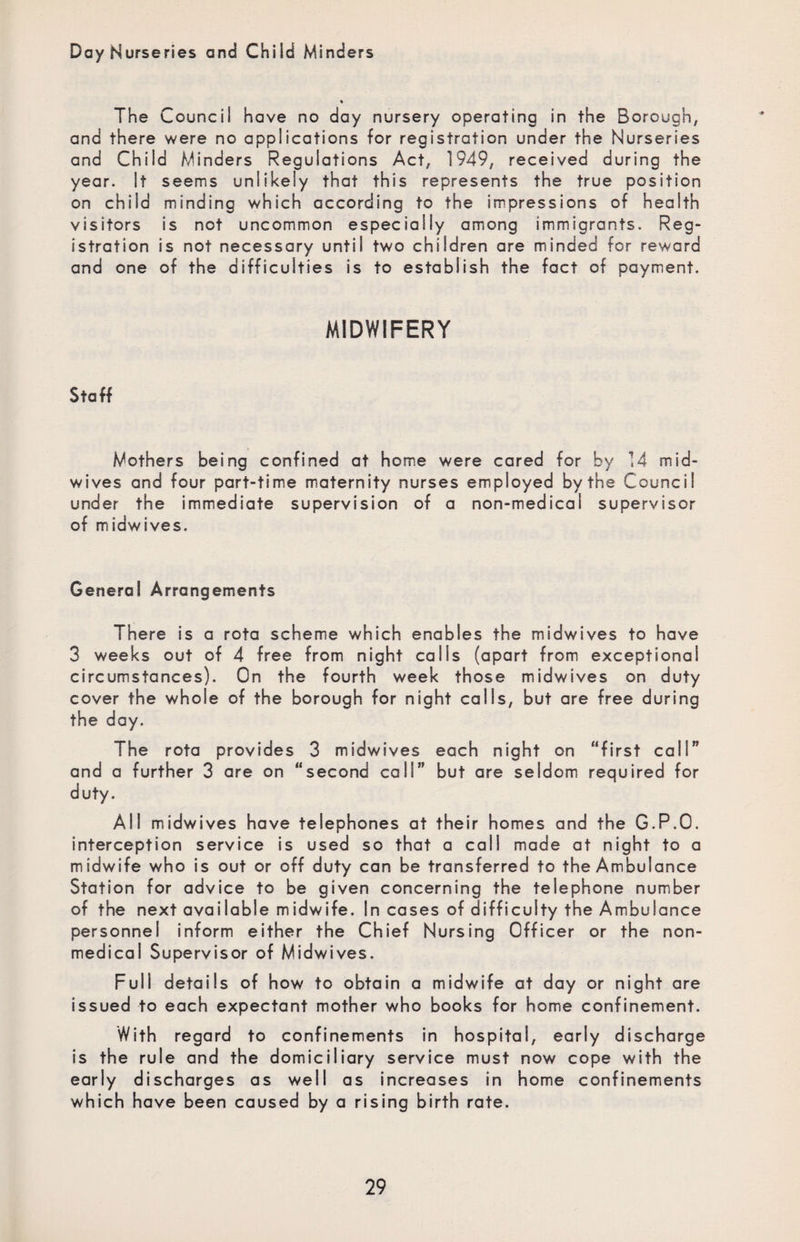 Day Nurseries and Child Minders The Council have no day nursery operating in the Borough, and there were no applications for registration under the Nurseries and Child Minders Regulations Act, 1949, received during the year. It seems unlikely that this represents the true position on child minding which according to the impressions of health visitors is not uncommon especially among immigrants. Reg¬ istration is not necessary until two children are minded for reward and one of the difficulties is to establish the fact of payment. MIDWIFERY Staff Mothers being confined at home were cared for by 14 mid¬ wives and four part-time maternity nurses employed by the Council under the immediate supervision of a non-medical supervisor of midwives. General Arrangements There is a rota scheme which enables the midwives to have 3 weeks out of 4 free from night calls (apart from exceptional circumstances). On the fourth week those midwives on duty cover the whole of the borough for night calls, but are free during the day. The rota provides 3 midwives each night on “first call” and a further 3 are on “second call” but are seldom required for duty. AH midwives have telephones at their homes and the G.P.O. interception service is used so that a call made at night to a midwife who is out or off duty can be transferred to the Ambulance Station for advice to be given concerning the telephone number of the next available midwife. In cases of difficulty the Ambulance personnel inform either the Chief Nursing Officer or the non¬ medical Supervisor of Midwives. Full details of how to obtain a midwife at day or night are issued to each expectant mother who books for home confinement. With regard to confinements in hospital, early discharge is the rule and the domiciliary service must now cope with the early discharges as well as increases in home confinements which have been caused by a rising birth rate.