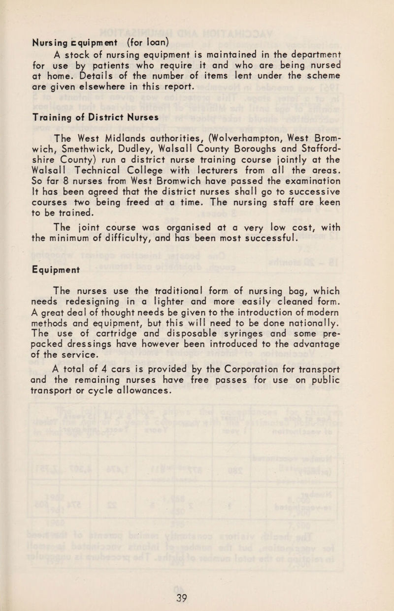 Nursing equipment (for loan) A stock of nursing equipment is maintained in the department for use by patients who require it and who are being nursed at home. Details of the number of items lent under the scheme are given elsewhere in this report. Training of District Nurses The West Midlands authorities, (Wolverhampton, West Brom¬ wich, Smethwick, Dudley, Walsall County Boroughs and Stafford¬ shire County) run a district nurse training course jointly at the Walsall Technical College with lecturers from all the areas. So far 8 nurses from West Bromwich have passed the examination It has been agreed that the district nurses shall go to successive courses two being freed at a time. The nursing staff are keen to be trained. The joint course was organised at a very low cost, with the minimum of difficulty, and has been most successful. Equipment The nurses use the traditional form of nursing bag, which needs redesigning in a lighter and more easily cleaned form. A great deal of thought needs be given to the introduction of modern methods and equipment, but this will need to be done nationally. The use of cartridge and disposable syringes and some pre¬ packed dressings have however been introduced to the advantage of the service. A total of 4 cars is provided by the Corporation for transport and the remaining nurses have free passes for use on public transport or cycle allowances.