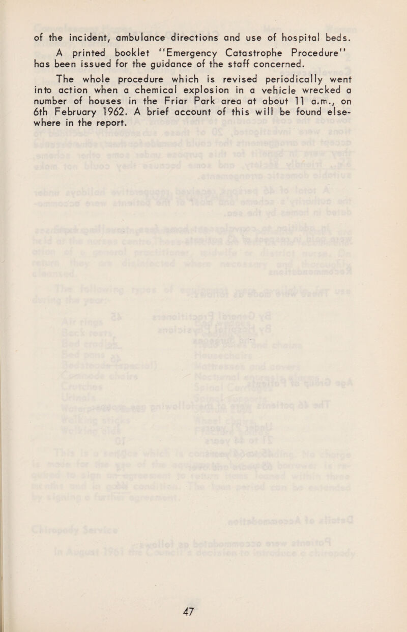 of the incident, ambulance directions and use of hospital beds. A printed booklet “Emergency Catastrophe Procedure has been issued for the guidance of the staff concerned. The whole procedure which is revised periodically went into action when a chemical explosion in a vehicle wrecked a number of houses in the Friar Park area at about 11 a.rr., on 6th February 1962. A brief account of this will be found else¬ where in the report.