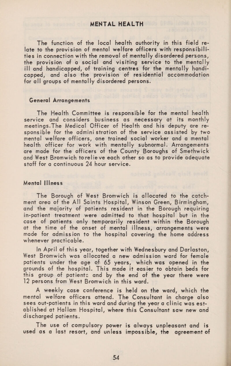 MENTAL HEALTH The function of the local health authority in this field re¬ late to the provision of mental welfare officers with responsibili¬ ties in connection with the removal of mentally disordered persons, the provision of a social and visiting service to the mentally ill and handicapped, of training centres for the mentally handi¬ capped, and also the provision of residential accommodation for all groups of mentally disordered persons. General Arrangements The Health Committee is responsible for the mental health service and considers business as necessary at its monthly meetings.The Medical Officer of Health and his deputy are re¬ sponsible for the administration of the service assisted by two mental welfare officers, one trained social worker and a mental health officer for work with mentally subnormal. Arrangements are made for the officers of the County Boroughs of Smethwick and West Bromwich to relieve each other so as to provide adequate staff for a continuous 24 hour service. Mental Illness The Borough of West Bromwich is allocated to the catch¬ ment area of the All Saints Hospital, Winson Green, Birmingham, and the majority of patients resident in the Borough requiring in-patient treatment were admitted to that hospital but in the case of patients only temporarily resident within the Borough at the time of the onset of mental illness, arrangements were made for admission to the hospital covering the home address whenever practicable. In April of this year, together with Wednesbury and Darlaston, West Bromwich was allocated a new admission ward for female patients under the age of 65 years, which was opened in the grounds of the hospital. This made it easier to obtain beds for this group of patients and by the end of the year there were 12 persons from West Bromwich in this ward. A weekly case conference is held on the ward, which the mental welfare officers attend. The Consultant in charge also sees out-patients in this ward and during the year a clinic was est¬ ablished at Hallam Hospital, where this Consultant saw new and discharged patients. The use of compulsory power is always unpleasant and is used as a last resort, and unless impossible, the agreement of