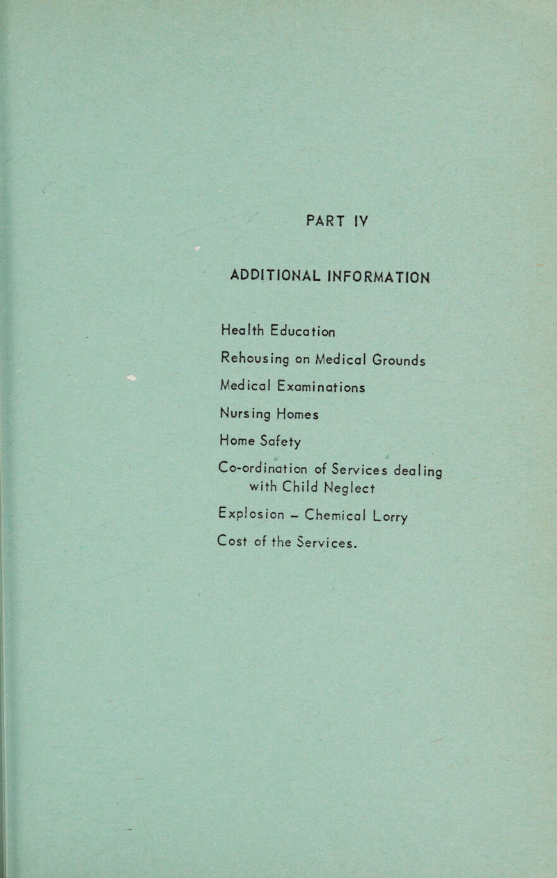 PART IV ADDITIONAL INFORMATION Health Education Rehousing on Medical Grounds Medical Examinations Nursing Homes Home Safety Co-ordination of Services dealing with Child Neglect Explosion -■ Chemical Lorry Cost of the Services.