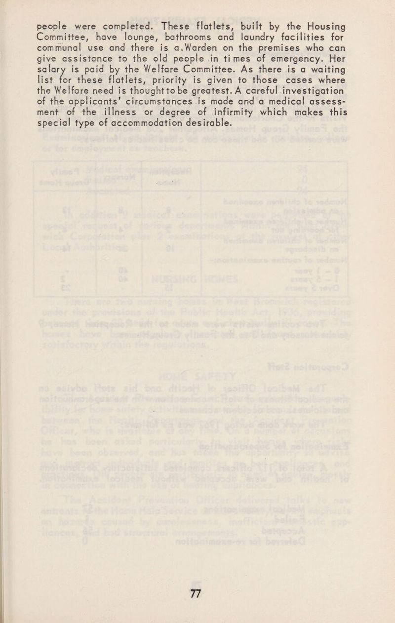 people were completed. These flatlets, built by the Housing Committee, have lounge, bathrooms and laundry facilities for communal use and there is a,Warden on the premises who can give assistance to the old people in times of emergency. Her salary is paid by the Welfare Committee. As there is a waiting list for these flatlets, priority is given to those cases where the Welfare need is thoughttobe greatest. A careful investigation of the applicants’ circumstances is made and a medical assess¬ ment of the illness or degree of infirmity which makes this special type of accommodation desirable.