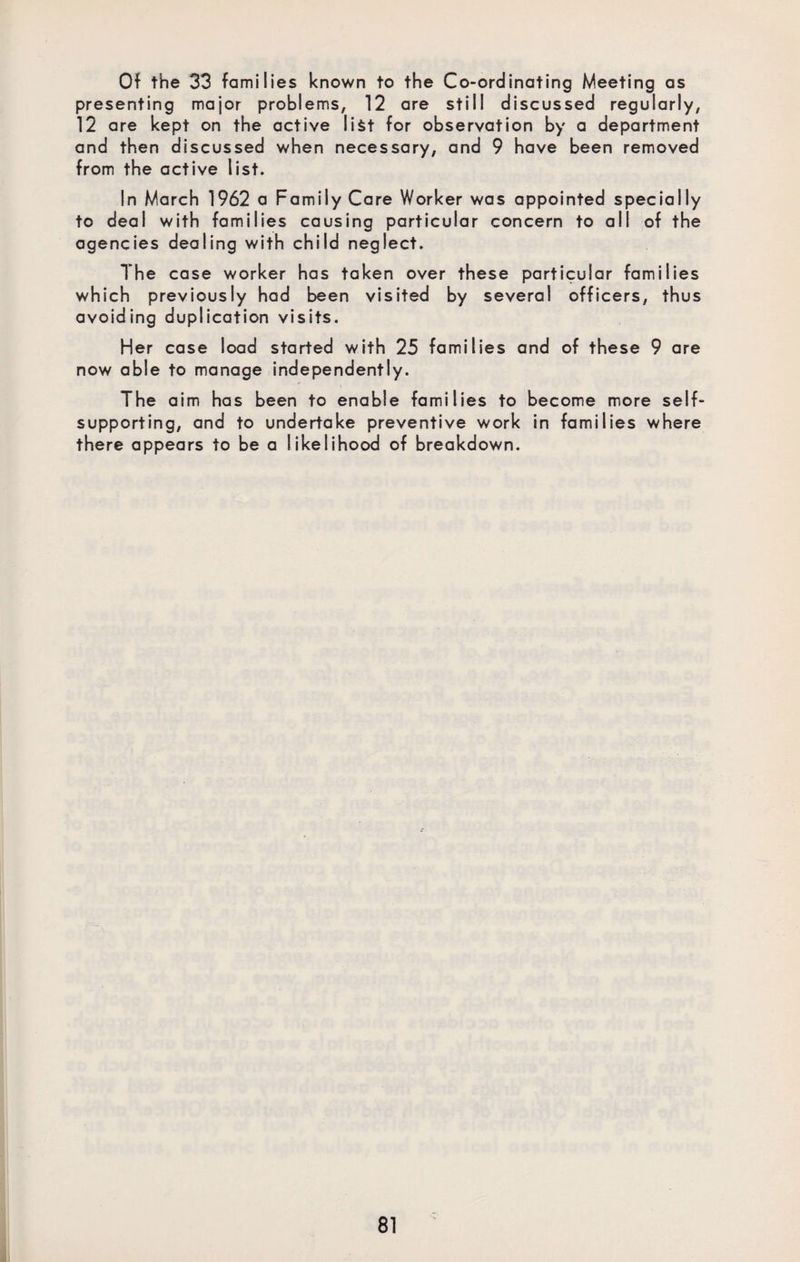 Of the 33 families known to the Co-ordinating Meeting as presenting major problems, 12 are still discussed regularly, 12 are kept on the active list for observation by a department and then discussed when necessary, and 9 have been removed from the active list. In March 1962 a Family Care Worker was appointed specially to deal with families causing particular concern to all of the agencies dealing with child neglect. The case worker has taken over these particular families which previously had been visited by several officers, thus avoiding duplication visits. Her case load started with 25 families and of these 9 are now able to manage independently. The aim has been to enable families to become more self- supporting, and to undertake preventive work in families where there appears to be a likelihood of breakdown.