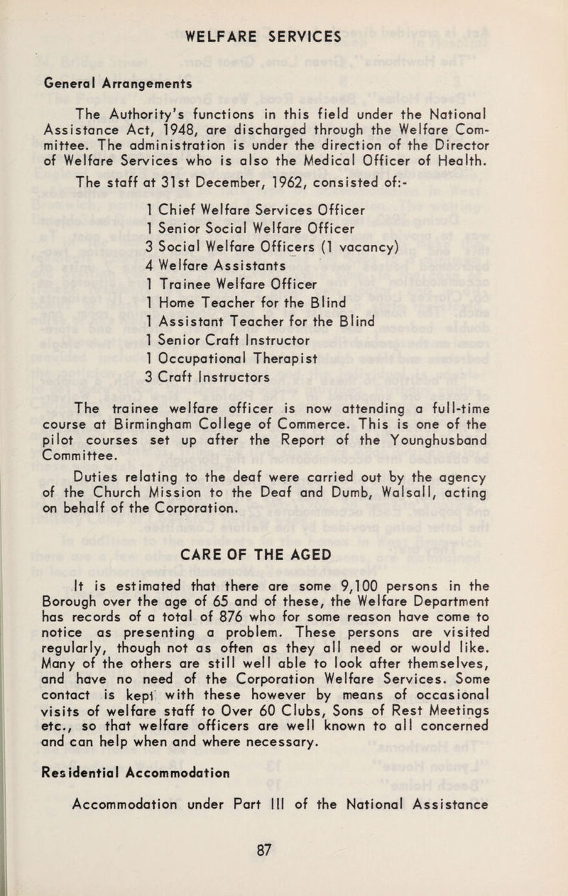 General Arrangements The Authority’s functions in this field under the National Assistance Act, 1948, are discharged through the Welfare Com¬ mittee. The administration is under the direction of the Director of Welfare Services who is also the Medical Officer of Health. The staff at 31st December, 1962, consisted of:- 1 Chief Welfare Services Officer 1 Senior Social Welfare Officer 3 Social Welfare Officers (1 vacancy) 4 Welfare Assistants 1 Trainee Welfare Officer 1 Home Teacher for the Blind 1 Assistant Teacher for the Blind 1 Senior Craft Instructor 1 Occupational Therapist 3 Craft Instructors The trainee welfare officer is now attending a full-time course at Birmingham College of Commerce. This is one of the pilot courses set up after the Report of the Younghusband Committee. Duties relating to the deaf were carried out by the agency of the Church Mission to the Deaf and Dumb, Walsall, acting on behalf of the Corporation. CARE OF THE AGED It is estimated that there are some 9,100 persons in the Borough over the age of 65 and of these, the Welfare Department has records of a total of 876 who for some reason have come to notice as presenting a problem. These persons are visited regularly, though not as often as they all need or would like. Many of the others are still well able to look after themselves, and have no need of the Corporation Welfare Services. Some contact is kepi with these however by means of occasional visits of welfare staff to Over 60 Clubs, Sons of Rest Meetings etc., so that welfare officers are well known to all concerned and can help when and where necessary. Residential Accommodation Accommodation under Part III of the National Assistance