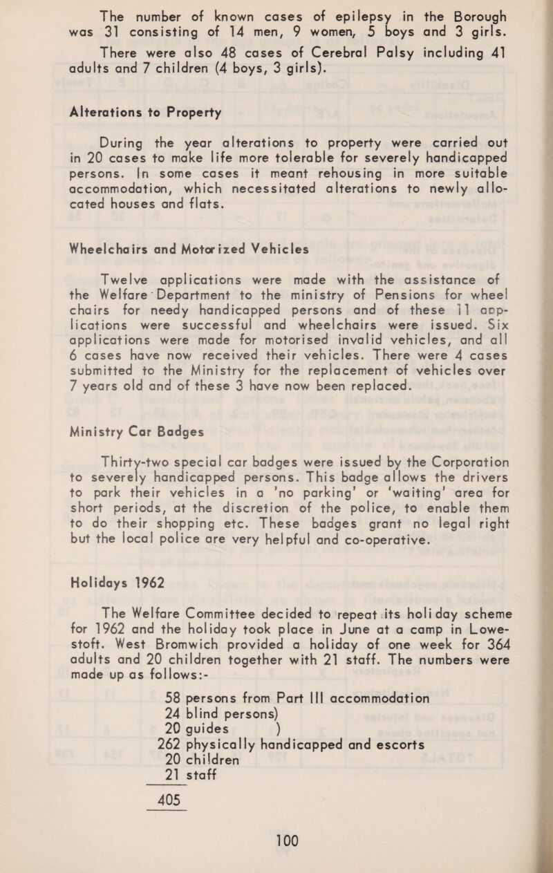 The number of known cases of epilepsy in the Borough was 31 consisting of 14 men, 9 women, 5 boys and 3 girls. There were also 48 cases of Cerebral Palsy including 41 adults and 7 children (4 boys, 3 girls). Alterations to Property During the year alterations to property were carried out in 20 cases to make life more tolerable for severely handicapped persons. In some cases it meant rehousing in more suitable accommodation, which necessitated alterations to newly allo¬ cated houses and fiats. Wheelchairs and Motorized Vehicles Twelve applications were made with the assistance of the Welfare Department to the ministry of Pensions for wheel chairs for needy handicapped persons and of these 11 app¬ lications were successful and wheelchairs were issued. Six applications were made for motorised invalid vehicles, and all 6 cases have now received their vehicles. There were 4 cases submitted to the Ministry for the replacement of vehicles over 7 years old and of these 3 have now been replaced. Ministry Car Badges Thirty-two special car badges were issued by the Corporation to severely handicapped persons. This badge allows the drivers to park their vehicles in a *no parking' or 'waiting' area for short periods, at the discretion of the police, to enable them to do their shopping etc. These badges grant no legal right but the local police are very helpful and co-operative. Holidays 1962 The Welfare Committee decided to repeat s its holiday scheme for 1962 and the holiday took place in June at a camp in Lowe¬ stoft. West Bromwich provided a holiday of one week for 364 adults and 20 children together with 21 staff. The numbers were made up as follows:- 58 persons from Part III accommodation 24 blind persons) 20 guides ) 262 physically handicapped and escorts 20 children 21 staff 405